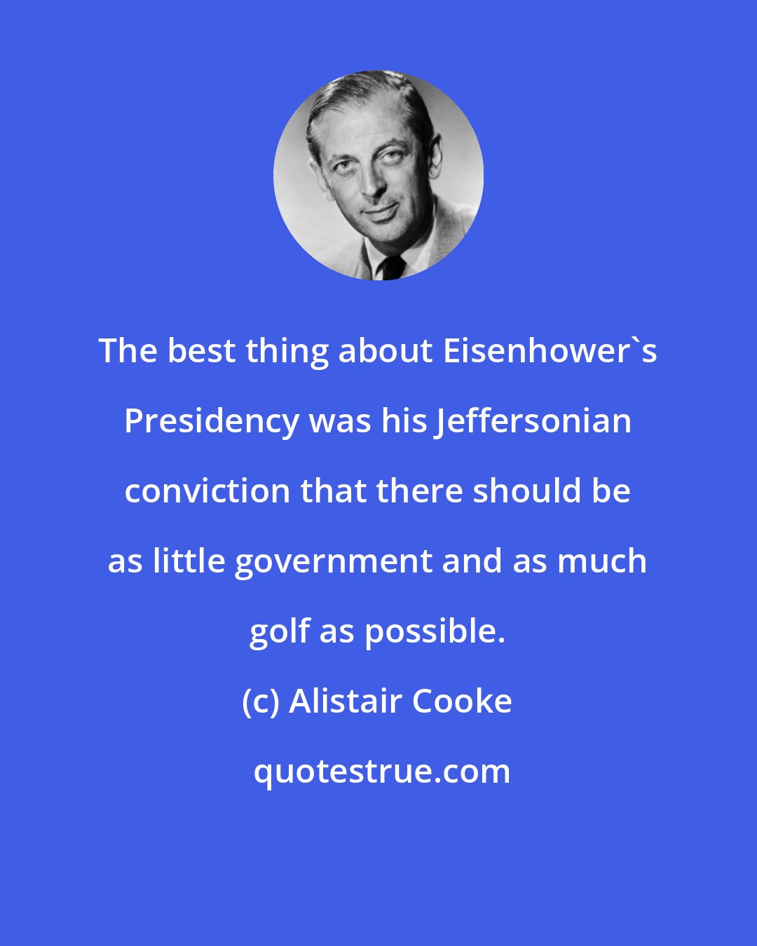 Alistair Cooke: The best thing about Eisenhower's Presidency was his Jeffersonian conviction that there should be as little government and as much golf as possible.