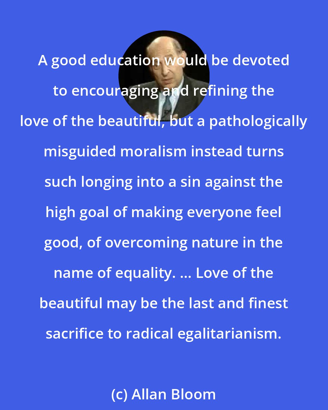 Allan Bloom: A good education would be devoted to encouraging and refining the love of the beautiful, but a pathologically misguided moralism instead turns such longing into a sin against the high goal of making everyone feel good, of overcoming nature in the name of equality. ... Love of the beautiful may be the last and finest sacrifice to radical egalitarianism.