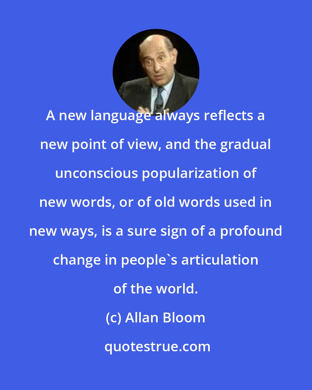 Allan Bloom: A new language always reflects a new point of view, and the gradual unconscious popularization of new words, or of old words used in new ways, is a sure sign of a profound change in people's articulation of the world.