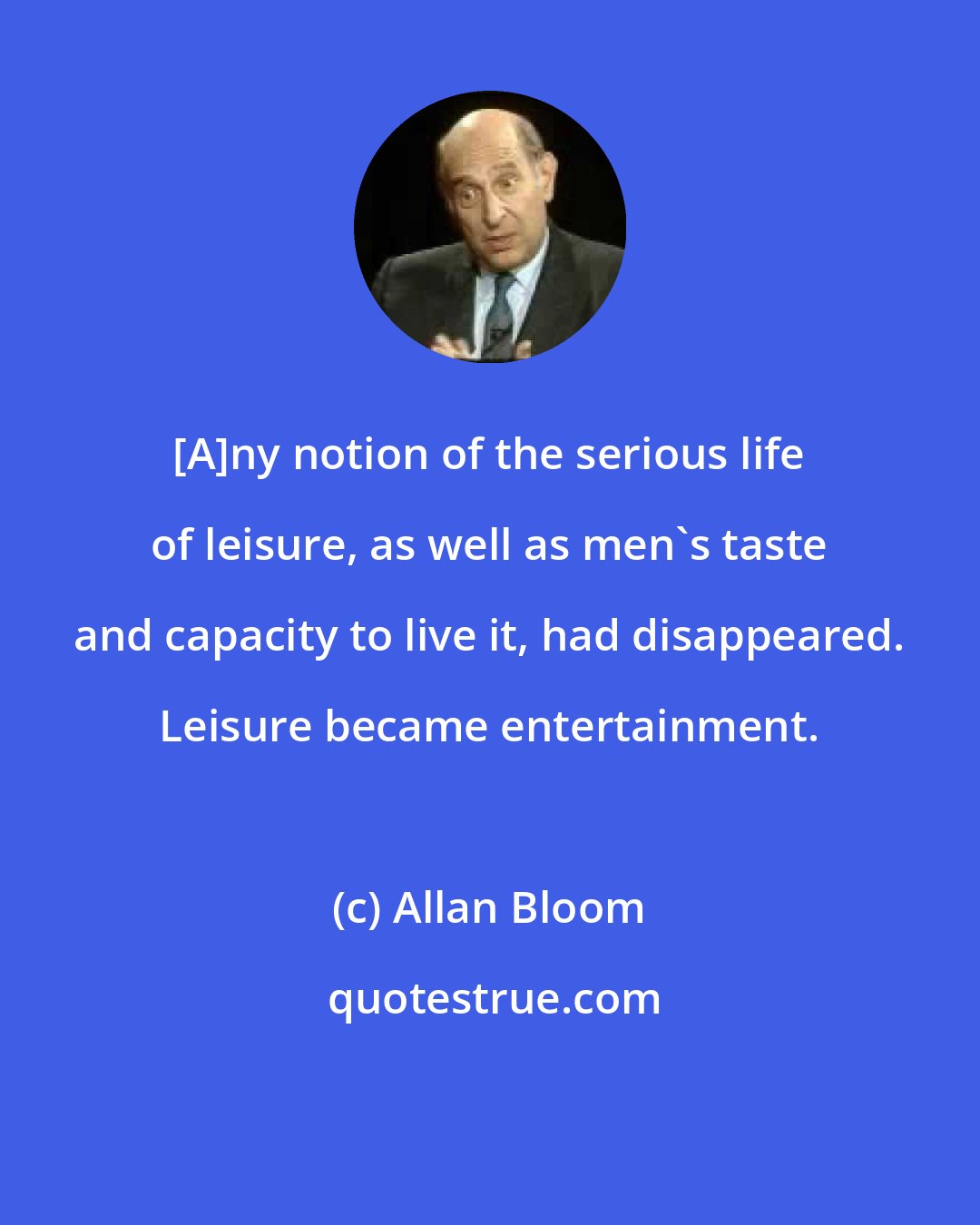 Allan Bloom: [A]ny notion of the serious life of leisure, as well as men's taste and capacity to live it, had disappeared. Leisure became entertainment.