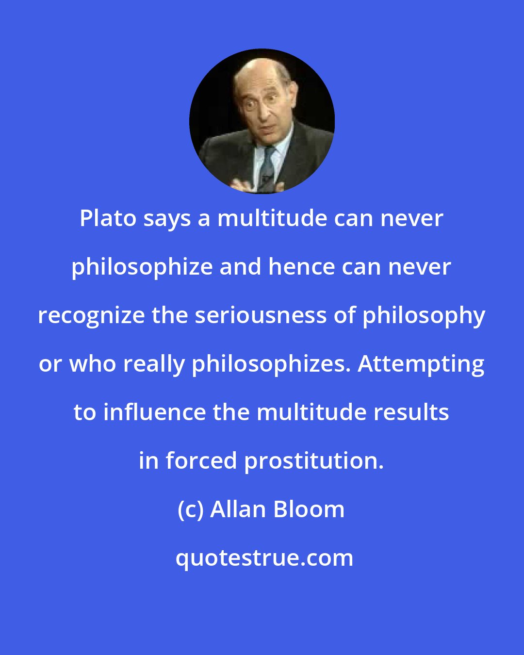 Allan Bloom: Plato says a multitude can never philosophize and hence can never recognize the seriousness of philosophy or who really philosophizes. Attempting to influence the multitude results in forced prostitution.