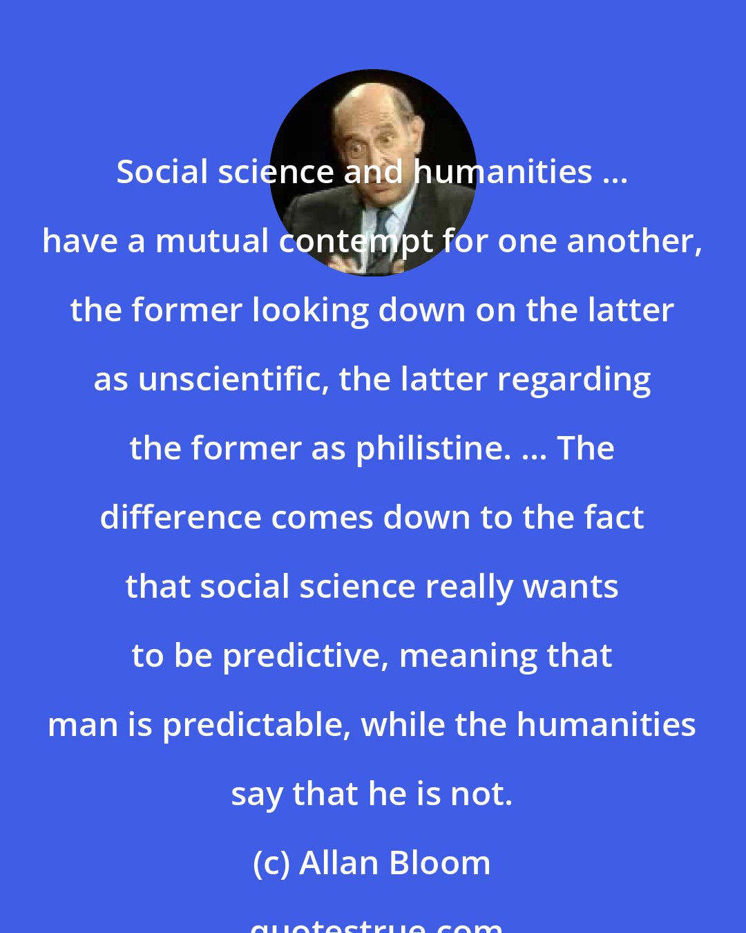 Allan Bloom: Social science and humanities ... have a mutual contempt for one another, the former looking down on the latter as unscientific, the latter regarding the former as philistine. ... The difference comes down to the fact that social science really wants to be predictive, meaning that man is predictable, while the humanities say that he is not.
