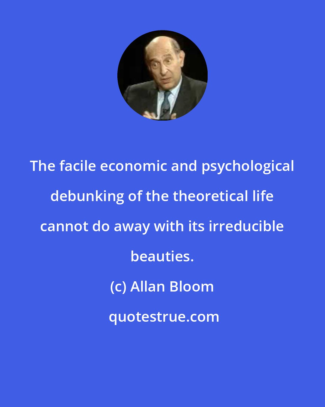 Allan Bloom: The facile economic and psychological debunking of the theoretical life cannot do away with its irreducible beauties.