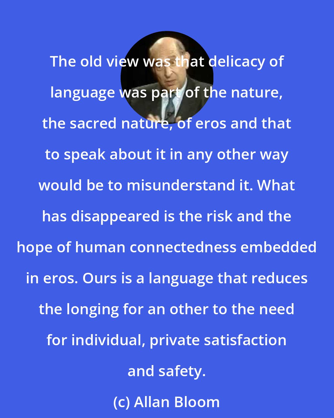 Allan Bloom: The old view was that delicacy of language was part of the nature, the sacred nature, of eros and that to speak about it in any other way would be to misunderstand it. What has disappeared is the risk and the hope of human connectedness embedded in eros. Ours is a language that reduces the longing for an other to the need for individual, private satisfaction and safety.