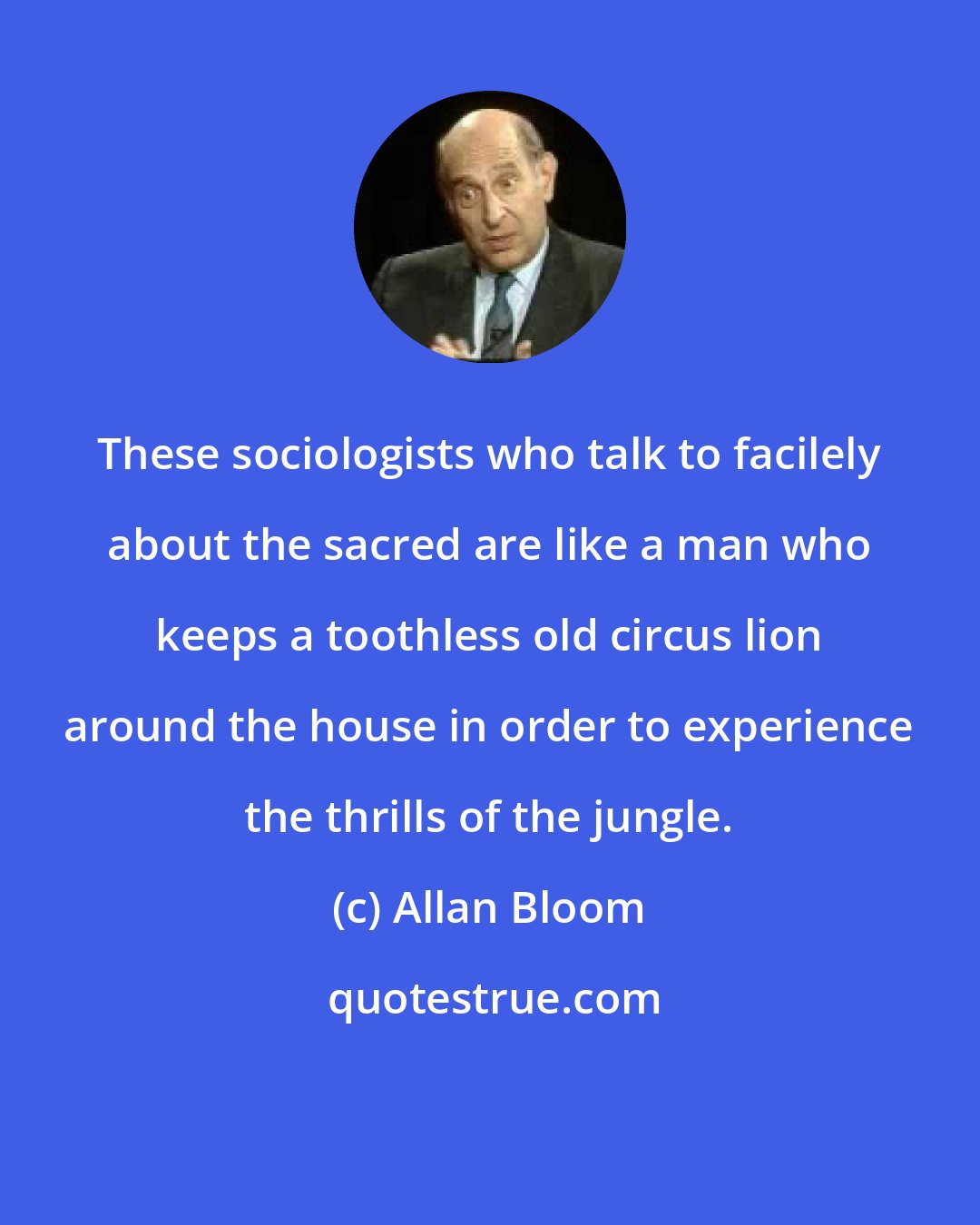 Allan Bloom: These sociologists who talk to facilely about the sacred are like a man who keeps a toothless old circus lion around the house in order to experience the thrills of the jungle.