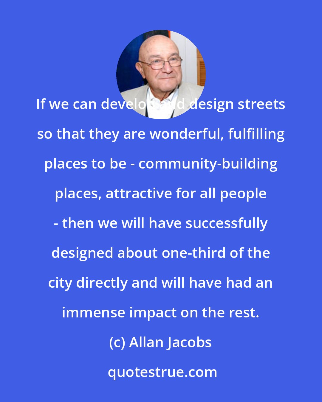 Allan Jacobs: If we can develop and design streets so that they are wonderful, fulfilling places to be - community-building places, attractive for all people - then we will have successfully designed about one-third of the city directly and will have had an immense impact on the rest.