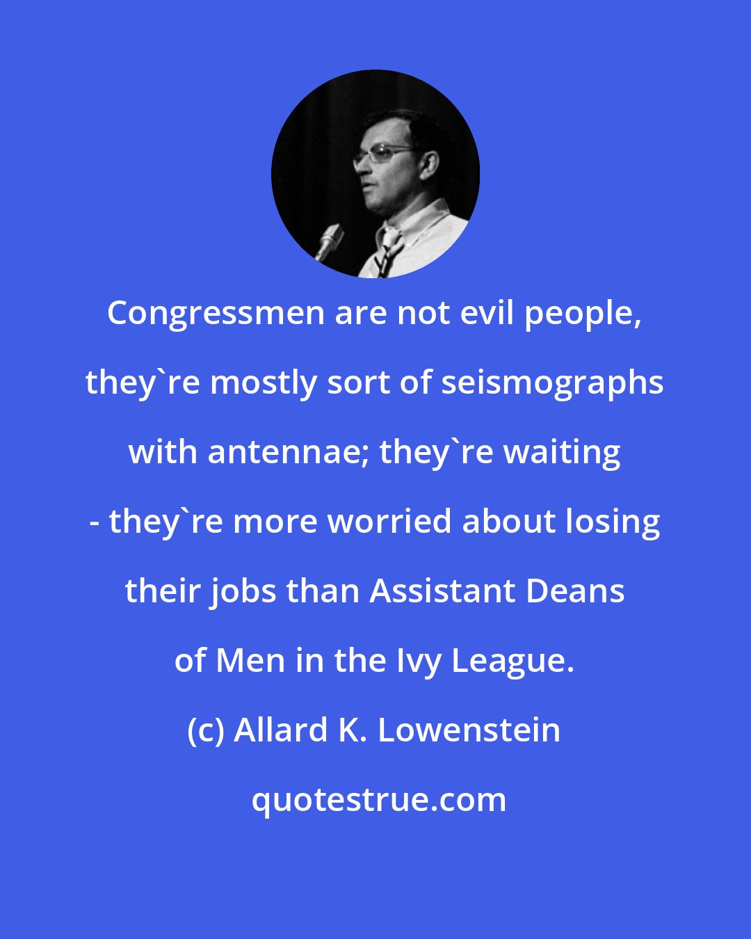 Allard K. Lowenstein: Congressmen are not evil people, they're mostly sort of seismographs with antennae; they're waiting - they're more worried about losing their jobs than Assistant Deans of Men in the Ivy League.