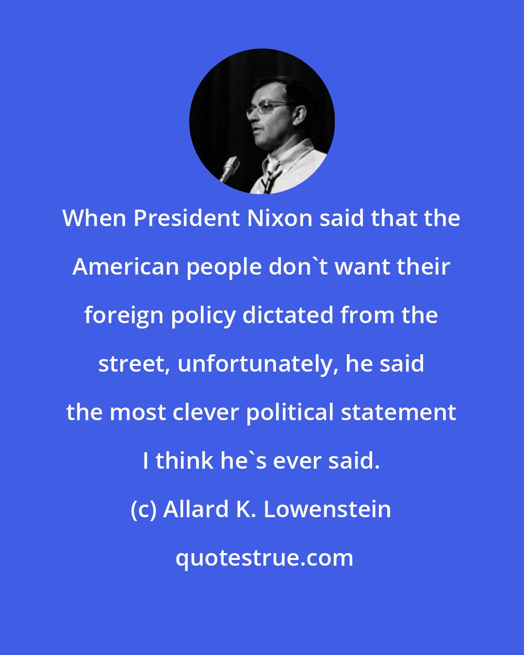 Allard K. Lowenstein: When President Nixon said that the American people don't want their foreign policy dictated from the street, unfortunately, he said the most clever political statement I think he's ever said.