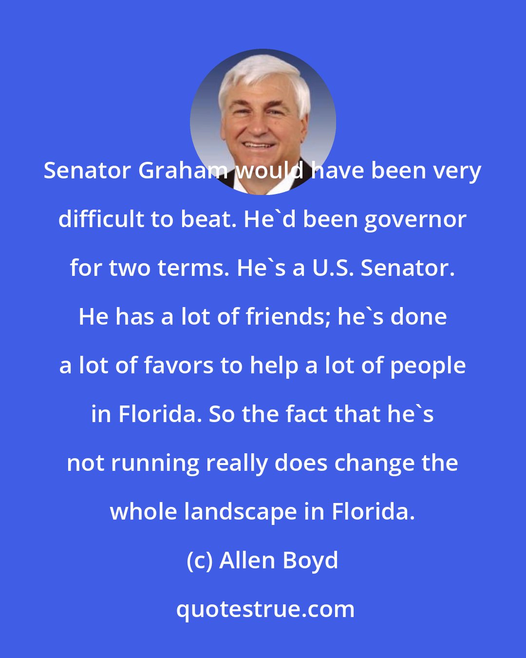 Allen Boyd: Senator Graham would have been very difficult to beat. He'd been governor for two terms. He's a U.S. Senator. He has a lot of friends; he's done a lot of favors to help a lot of people in Florida. So the fact that he's not running really does change the whole landscape in Florida.