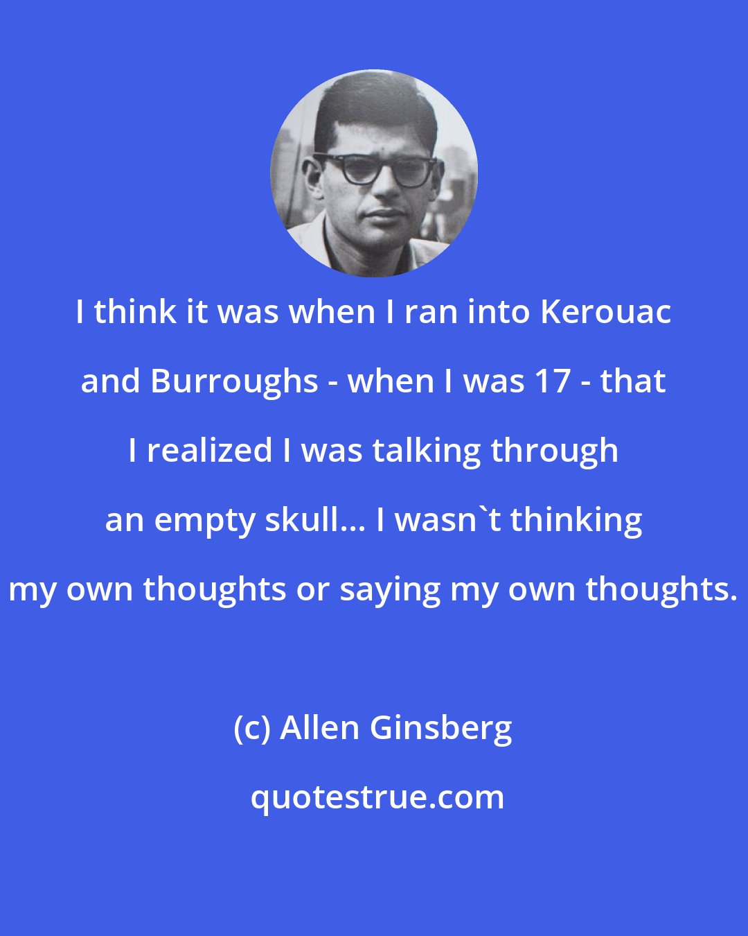 Allen Ginsberg: I think it was when I ran into Kerouac and Burroughs - when I was 17 - that I realized I was talking through an empty skull... I wasn't thinking my own thoughts or saying my own thoughts.