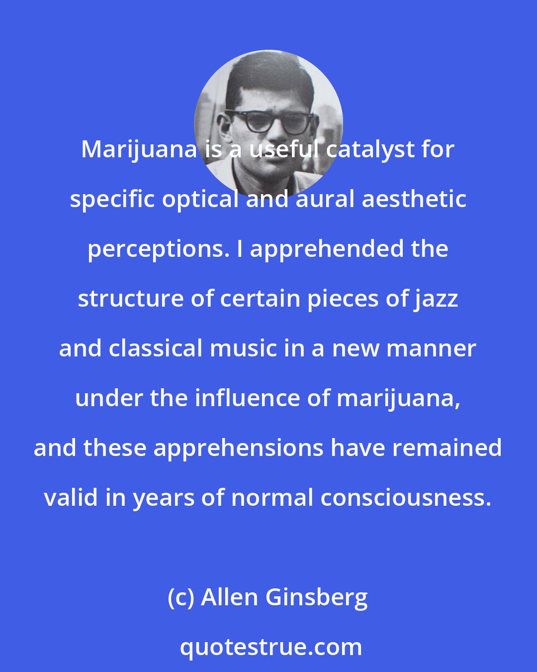 Allen Ginsberg: Marijuana is a useful catalyst for specific optical and aural aesthetic perceptions. I apprehended the structure of certain pieces of jazz and classical music in a new manner under the influence of marijuana, and these apprehensions have remained valid in years of normal consciousness.