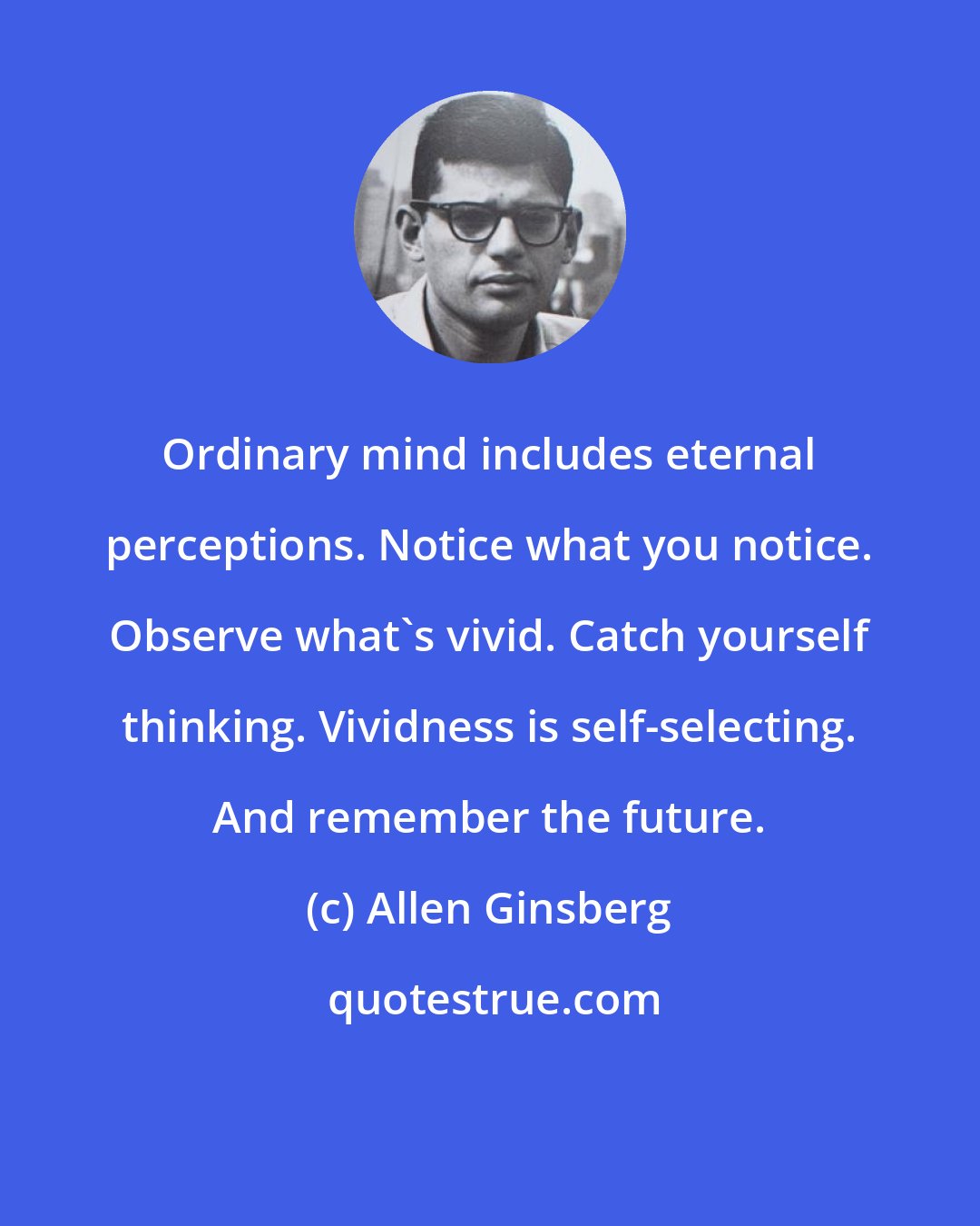 Allen Ginsberg: Ordinary mind includes eternal perceptions. Notice what you notice. Observe what's vivid. Catch yourself thinking. Vividness is self-selecting. And remember the future.