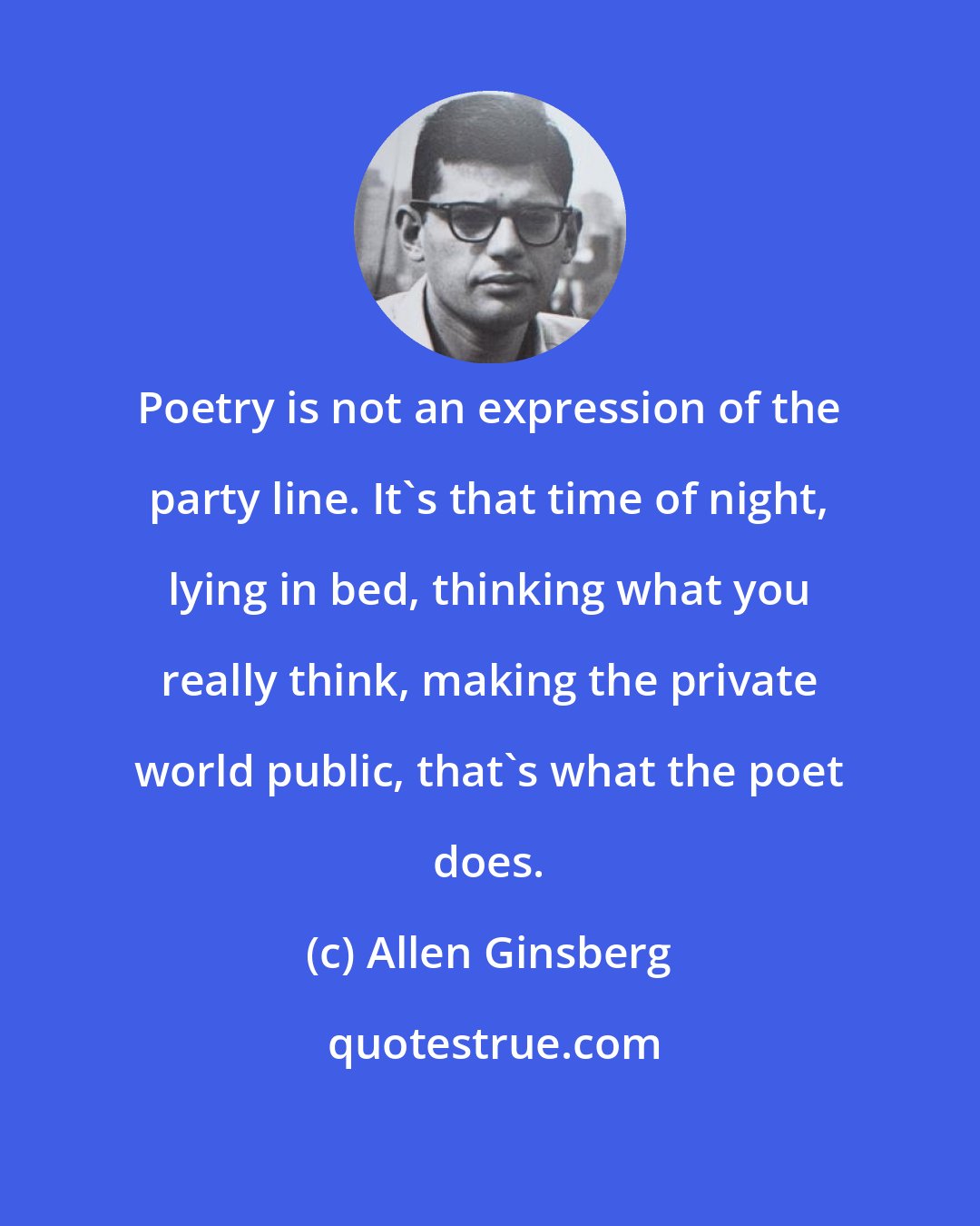 Allen Ginsberg: Poetry is not an expression of the party line. It's that time of night, lying in bed, thinking what you really think, making the private world public, that's what the poet does.