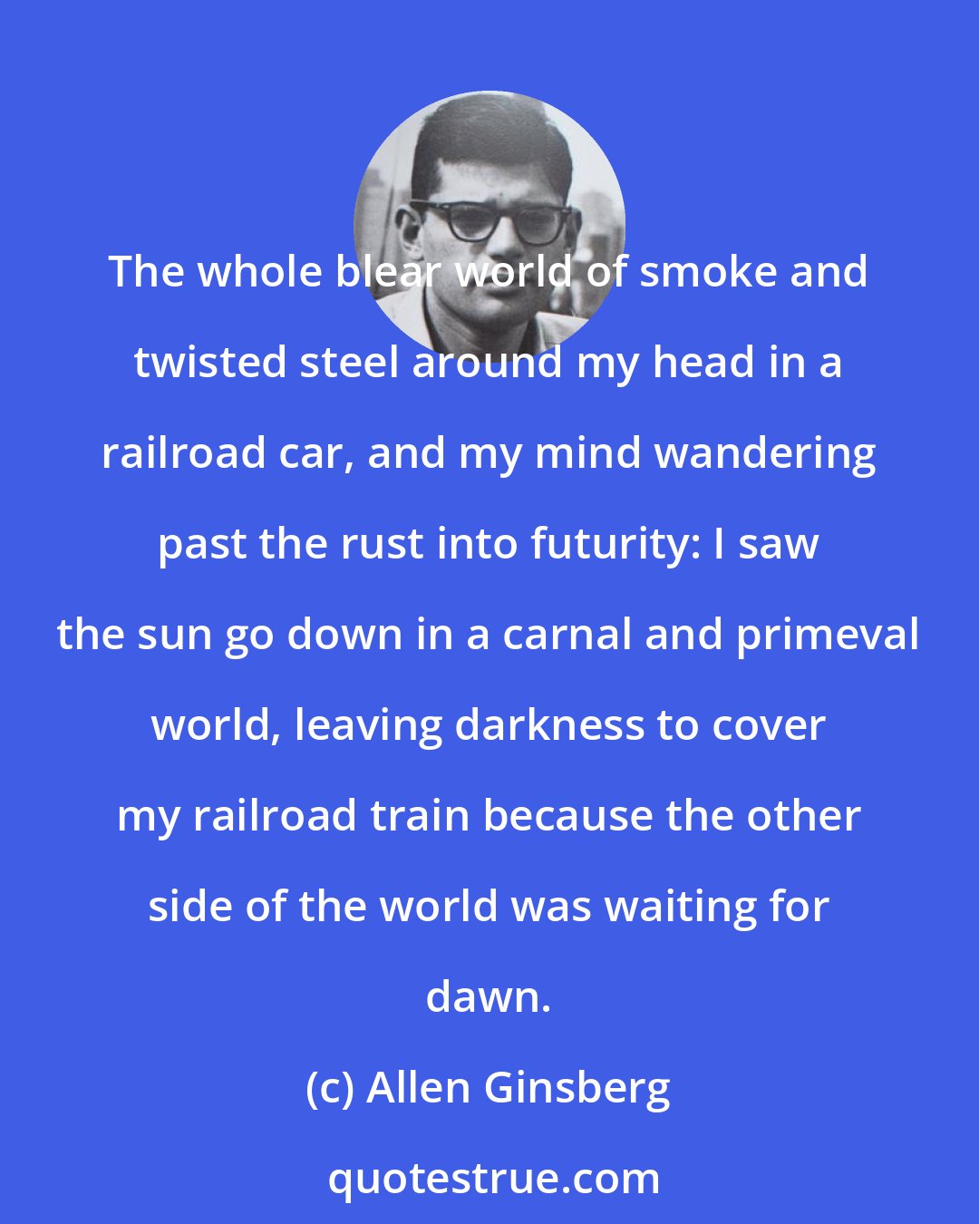Allen Ginsberg: The whole blear world of smoke and twisted steel around my head in a railroad car, and my mind wandering past the rust into futurity: I saw the sun go down in a carnal and primeval world, leaving darkness to cover my railroad train because the other side of the world was waiting for dawn.