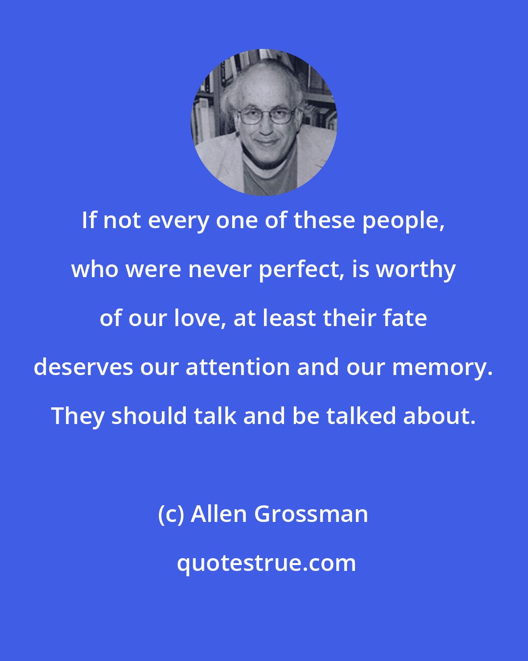 Allen Grossman: If not every one of these people, who were never perfect, is worthy of our love, at least their fate deserves our attention and our memory. They should talk and be talked about.