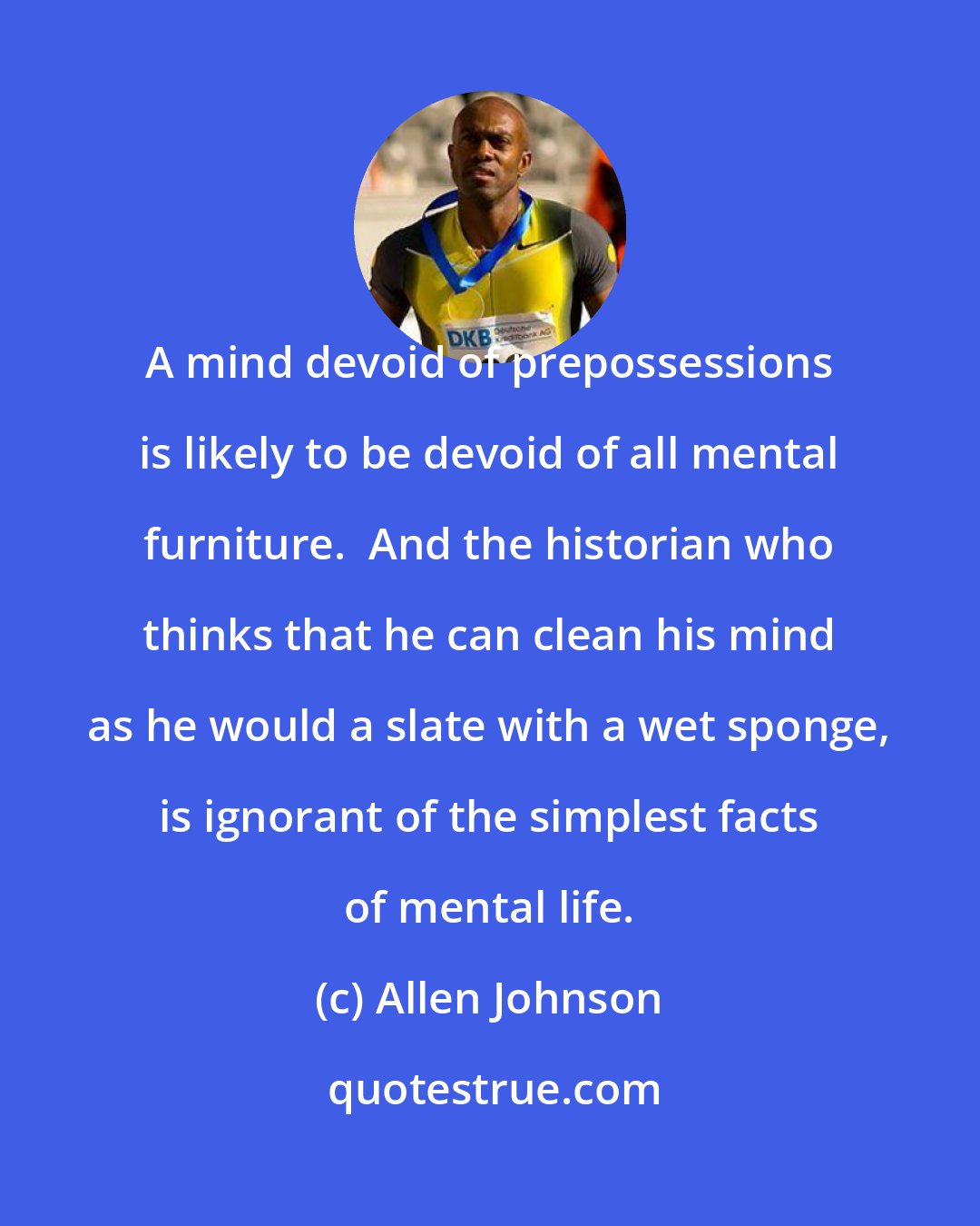 Allen Johnson: A mind devoid of prepossessions is likely to be devoid of all mental furniture.  And the historian who thinks that he can clean his mind as he would a slate with a wet sponge, is ignorant of the simplest facts of mental life.