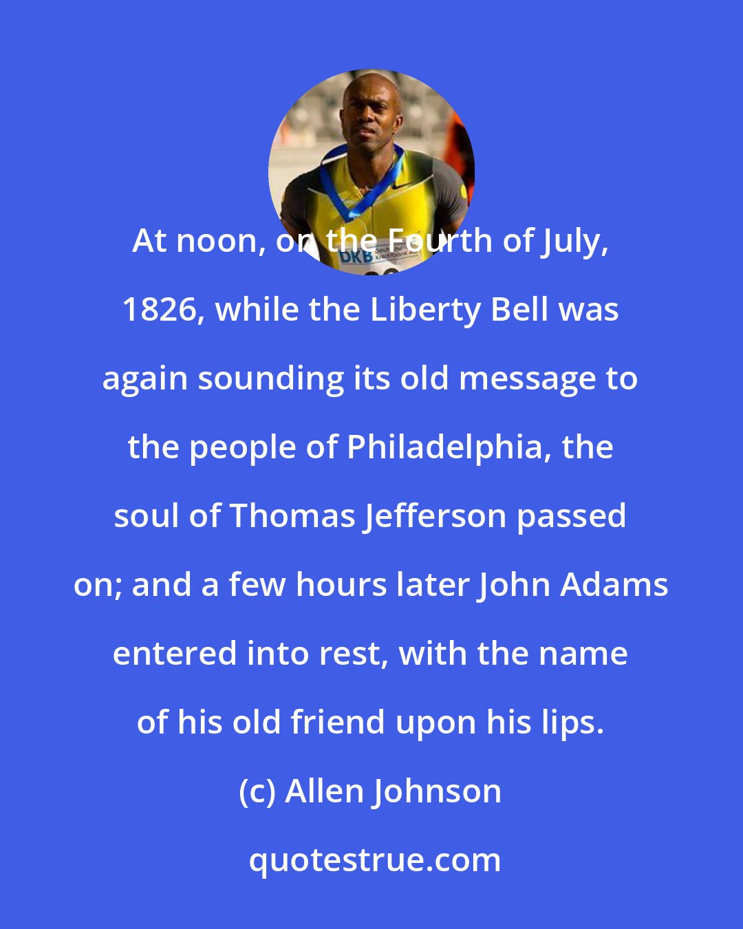 Allen Johnson: At noon, on the Fourth of July, 1826, while the Liberty Bell was again sounding its old message to the people of Philadelphia, the soul of Thomas Jefferson passed on; and a few hours later John Adams entered into rest, with the name of his old friend upon his lips.