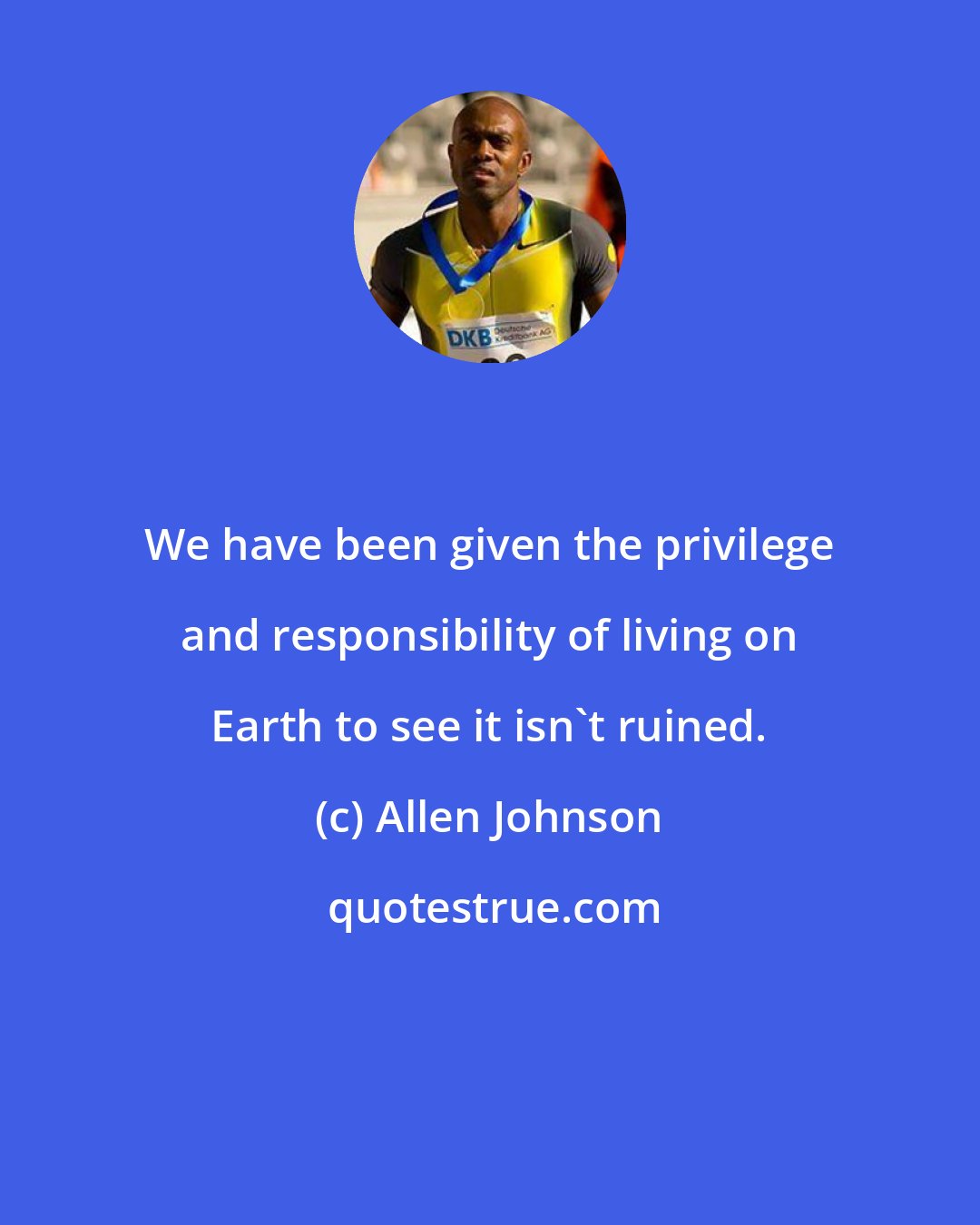 Allen Johnson: We have been given the privilege and responsibility of living on Earth to see it isn't ruined.
