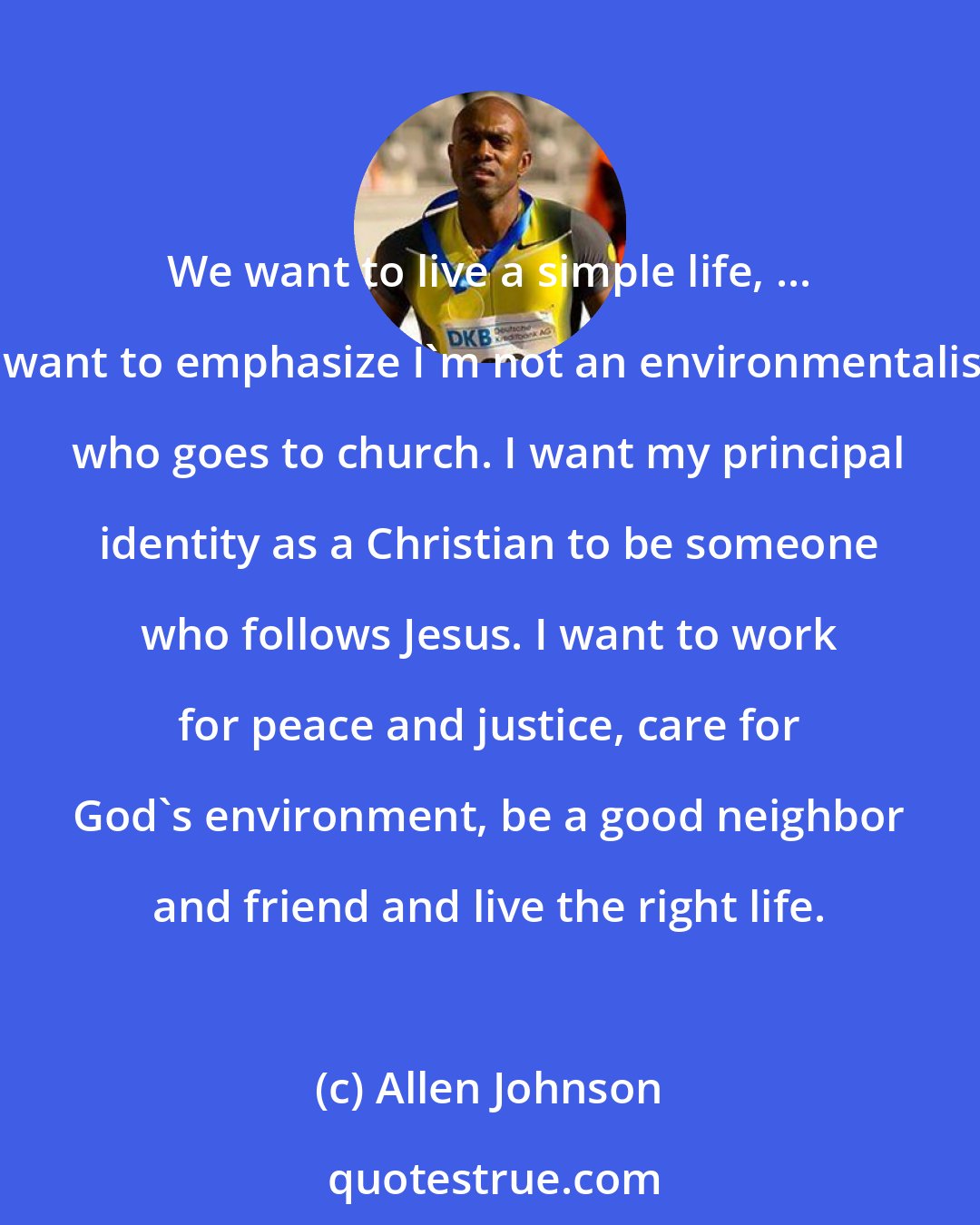 Allen Johnson: We want to live a simple life, ... I want to emphasize I'm not an environmentalist who goes to church. I want my principal identity as a Christian to be someone who follows Jesus. I want to work for peace and justice, care for God's environment, be a good neighbor and friend and live the right life.
