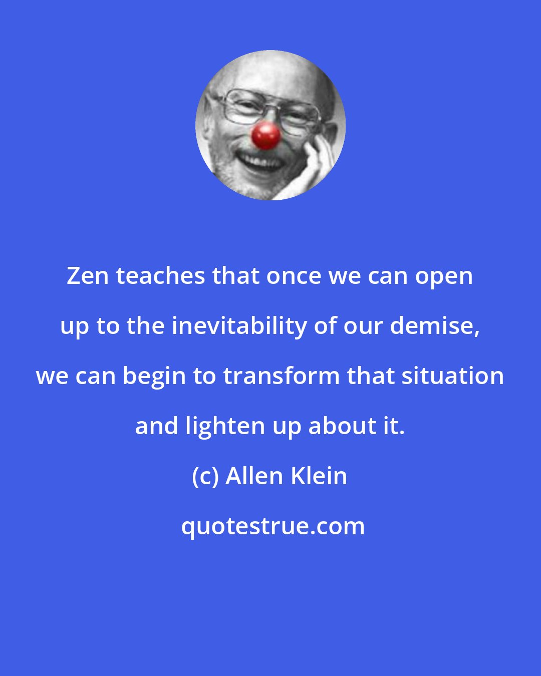 Allen Klein: Zen teaches that once we can open up to the inevitability of our demise, we can begin to transform that situation and lighten up about it.