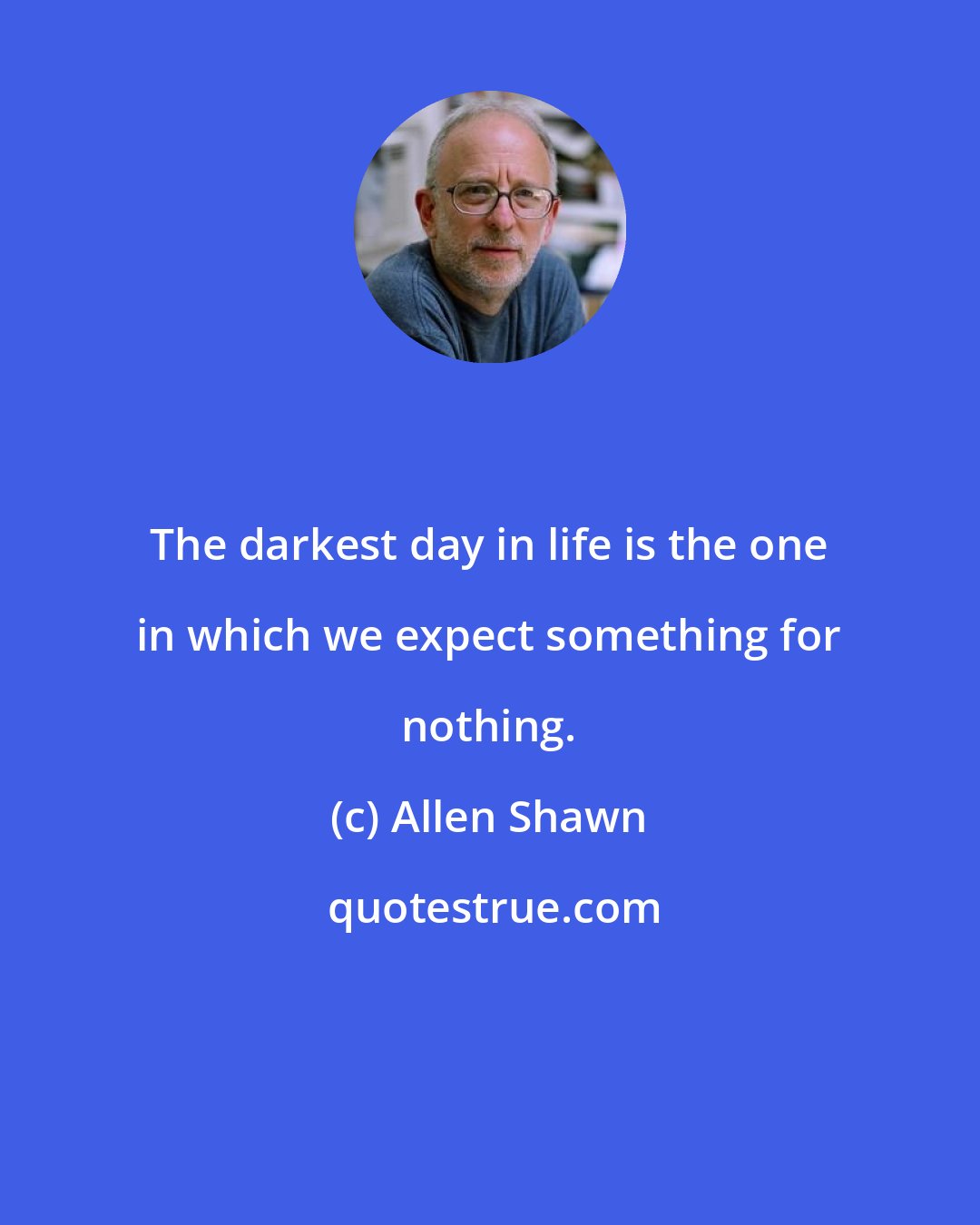 Allen Shawn: The darkest day in life is the one in which we expect something for nothing.
