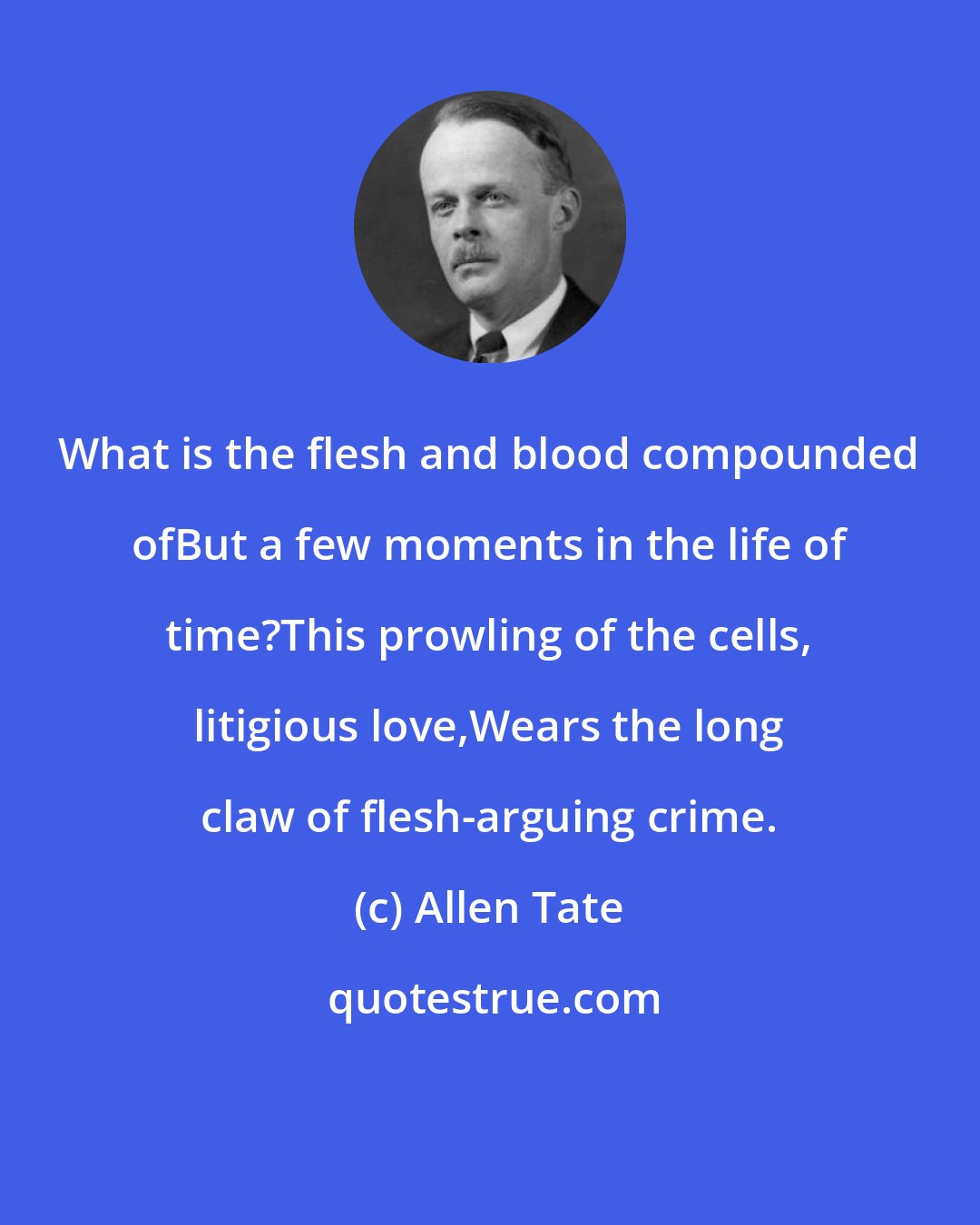 Allen Tate: What is the flesh and blood compounded ofBut a few moments in the life of time?This prowling of the cells, litigious love,Wears the long claw of flesh-arguing crime.