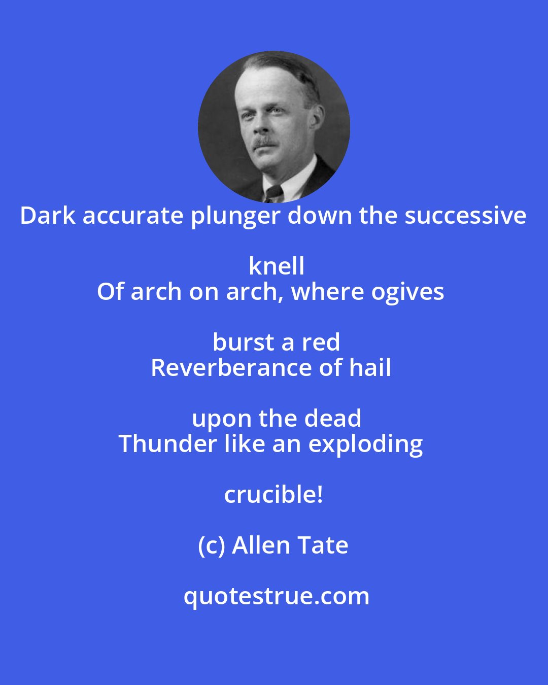 Allen Tate: Dark accurate plunger down the successive knell
Of arch on arch, where ogives burst a red
Reverberance of hail upon the dead
Thunder like an exploding crucible!