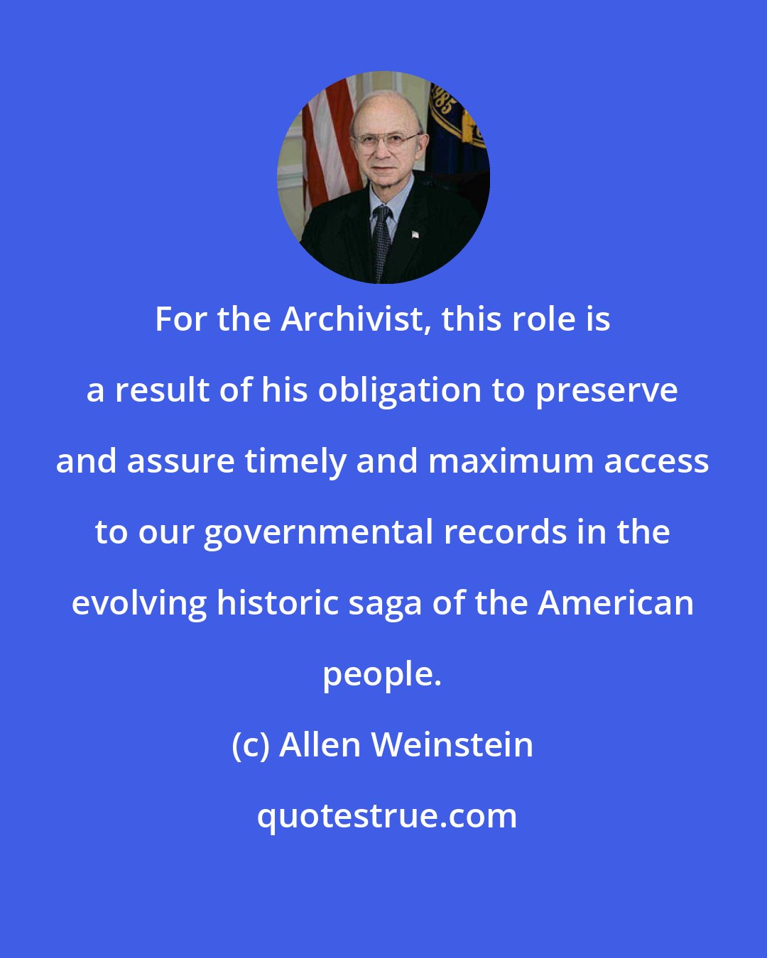 Allen Weinstein: For the Archivist, this role is a result of his obligation to preserve and assure timely and maximum access to our governmental records in the evolving historic saga of the American people.