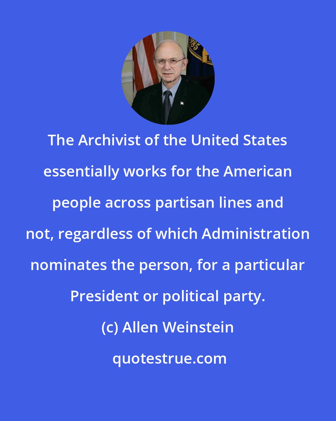 Allen Weinstein: The Archivist of the United States essentially works for the American people across partisan lines and not, regardless of which Administration nominates the person, for a particular President or political party.