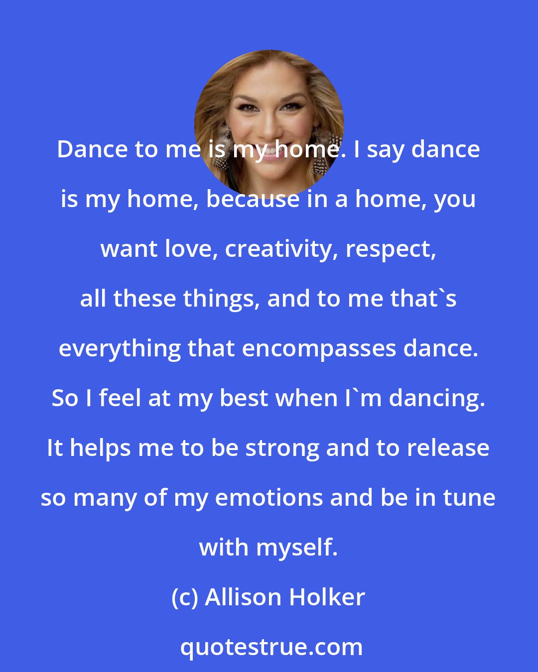 Allison Holker: Dance to me is my home. I say dance is my home, because in a home, you want love, creativity, respect, all these things, and to me that's everything that encompasses dance. So I feel at my best when I'm dancing. It helps me to be strong and to release so many of my emotions and be in tune with myself.
