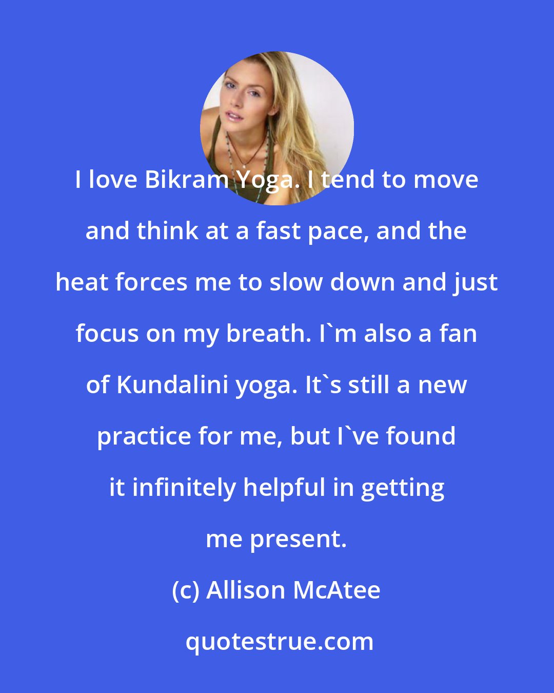 Allison McAtee: I love Bikram Yoga. I tend to move and think at a fast pace, and the heat forces me to slow down and just focus on my breath. I'm also a fan of Kundalini yoga. It's still a new practice for me, but I've found it infinitely helpful in getting me present.