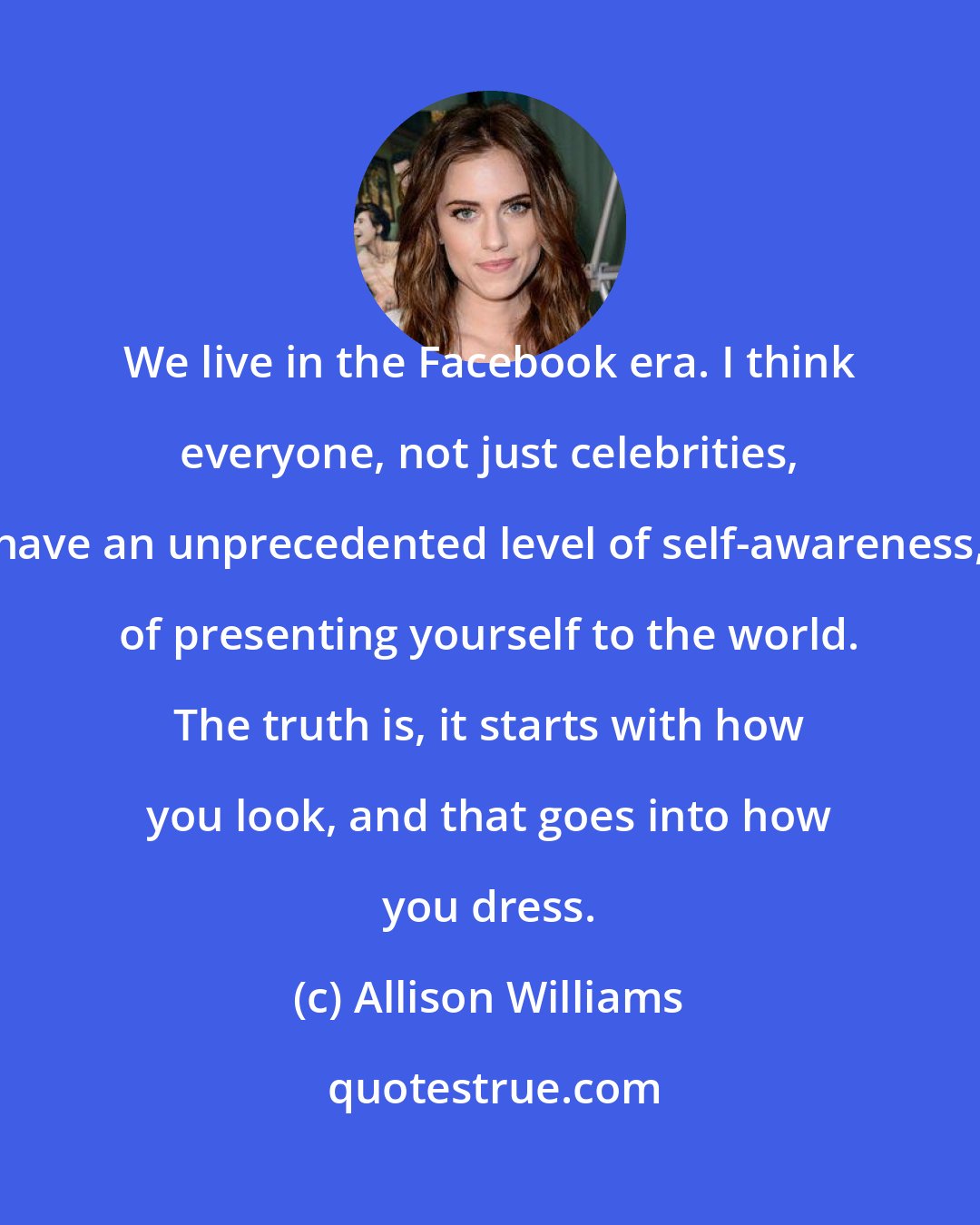 Allison Williams: We live in the Facebook era. I think everyone, not just celebrities, have an unprecedented level of self-awareness, of presenting yourself to the world. The truth is, it starts with how you look, and that goes into how you dress.