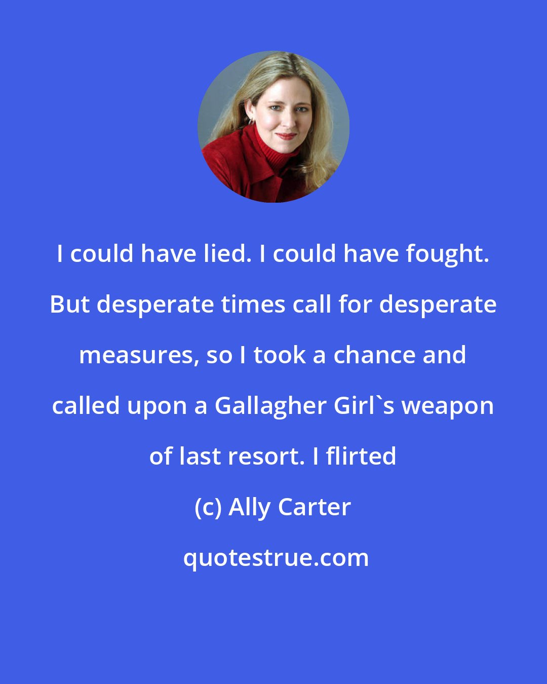 Ally Carter: I could have lied. I could have fought. But desperate times call for desperate measures, so I took a chance and called upon a Gallagher Girl's weapon of last resort. I flirted