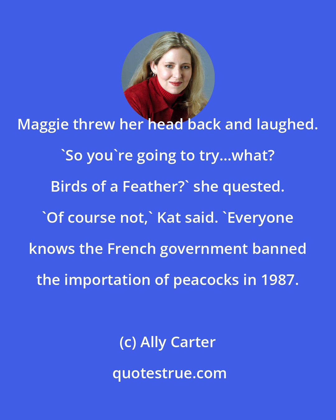 Ally Carter: Maggie threw her head back and laughed. 'So you're going to try...what? Birds of a Feather?' she quested. 'Of course not,' Kat said. 'Everyone knows the French government banned the importation of peacocks in 1987.