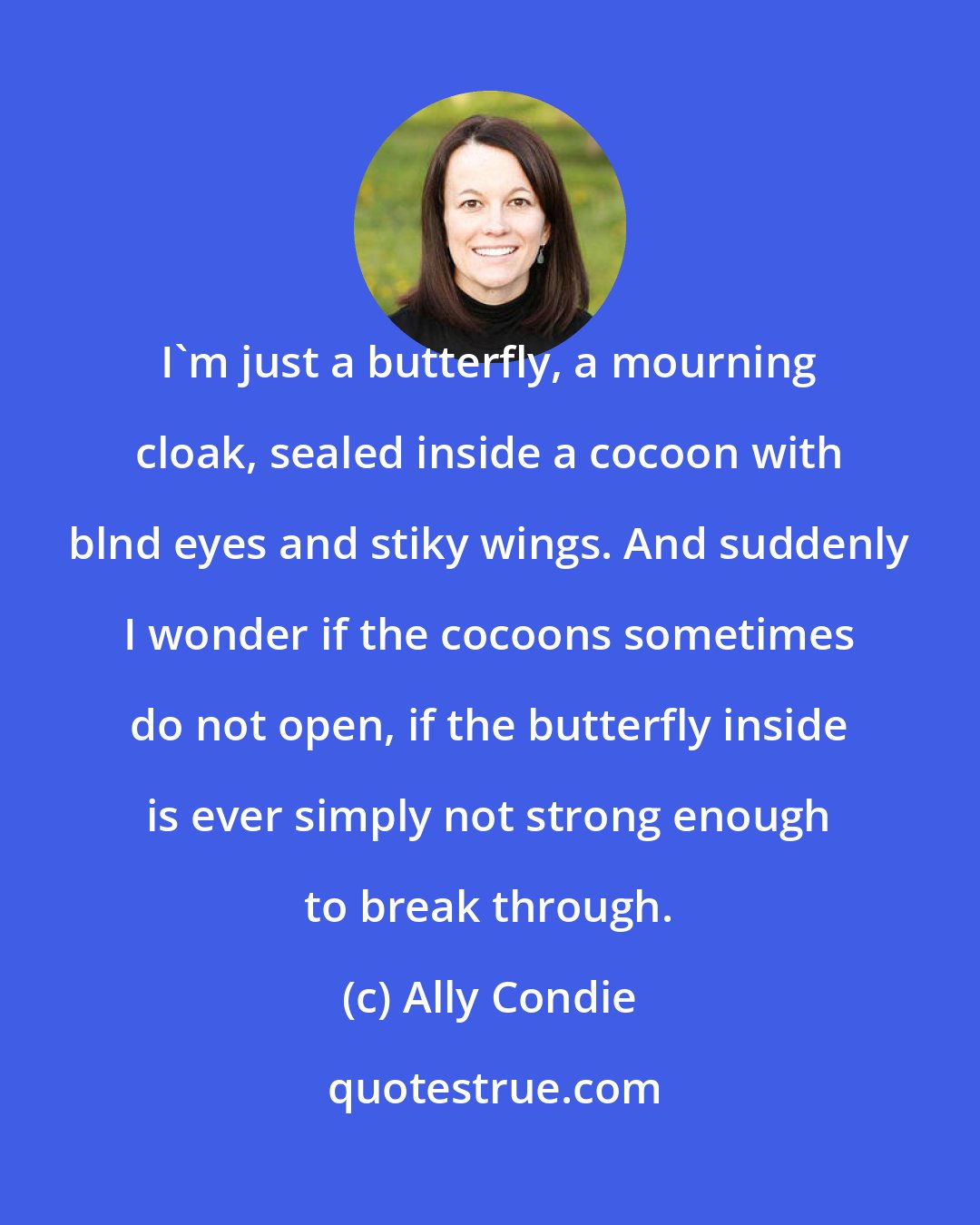 Ally Condie: I'm just a butterfly, a mourning cloak, sealed inside a cocoon with blnd eyes and stiky wings. And suddenly I wonder if the cocoons sometimes do not open, if the butterfly inside is ever simply not strong enough to break through.