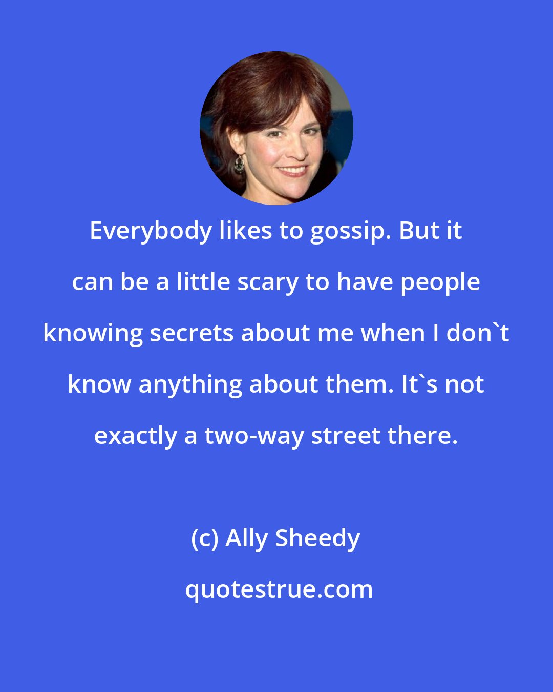 Ally Sheedy: Everybody likes to gossip. But it can be a little scary to have people knowing secrets about me when I don't know anything about them. It's not exactly a two-way street there.