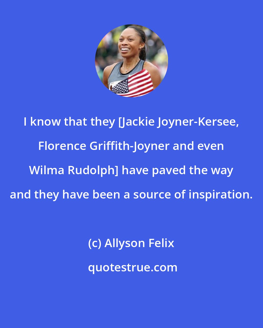 Allyson Felix: I know that they [Jackie Joyner-Kersee, Florence Griffith-Joyner and even Wilma Rudolph] have paved the way and they have been a source of inspiration.