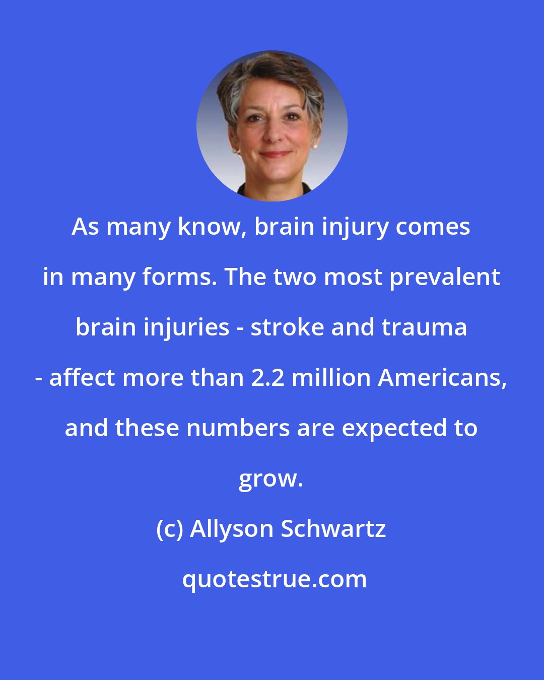 Allyson Schwartz: As many know, brain injury comes in many forms. The two most prevalent brain injuries - stroke and trauma - affect more than 2.2 million Americans, and these numbers are expected to grow.