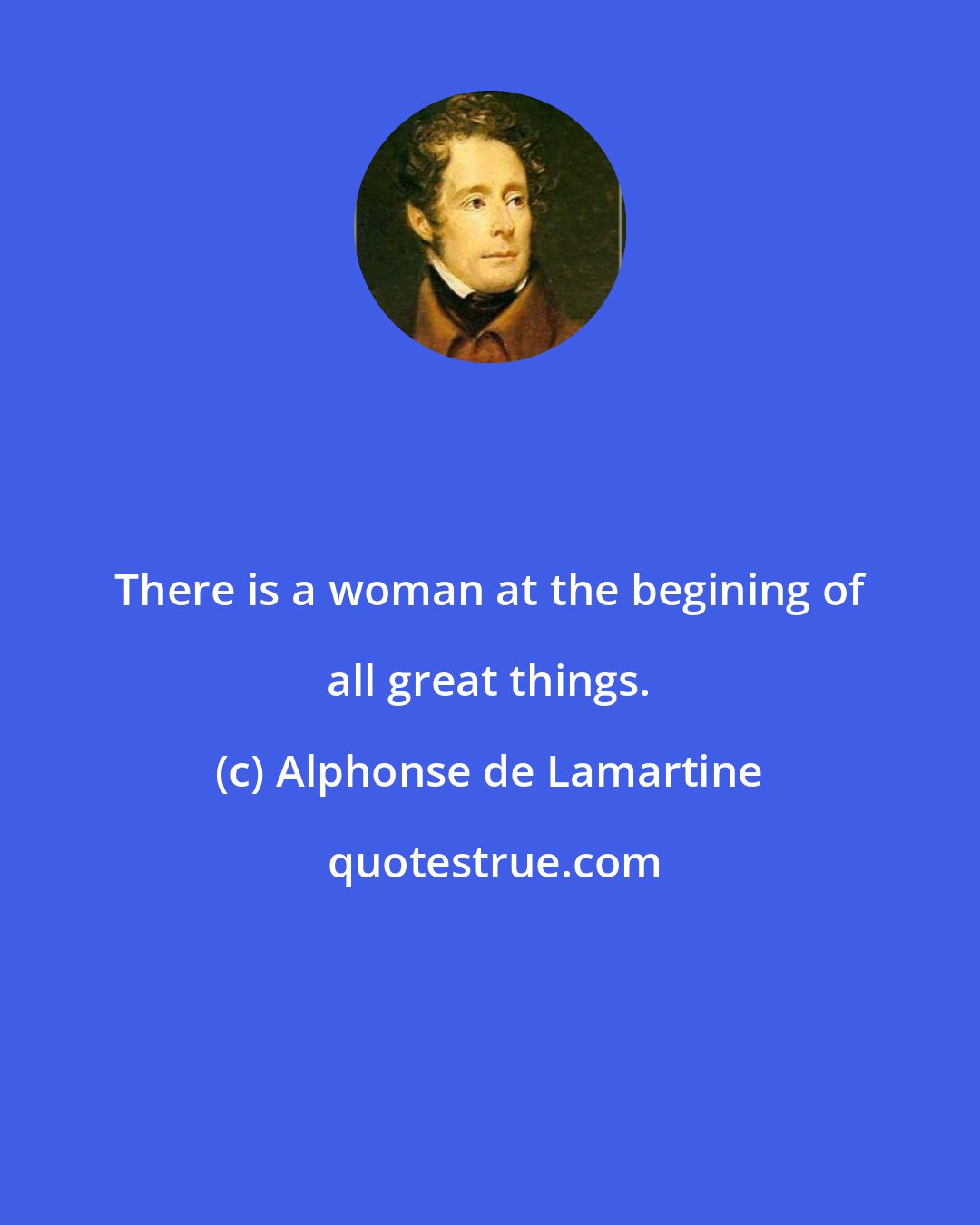 Alphonse de Lamartine: There is a woman at the begining of all great things.