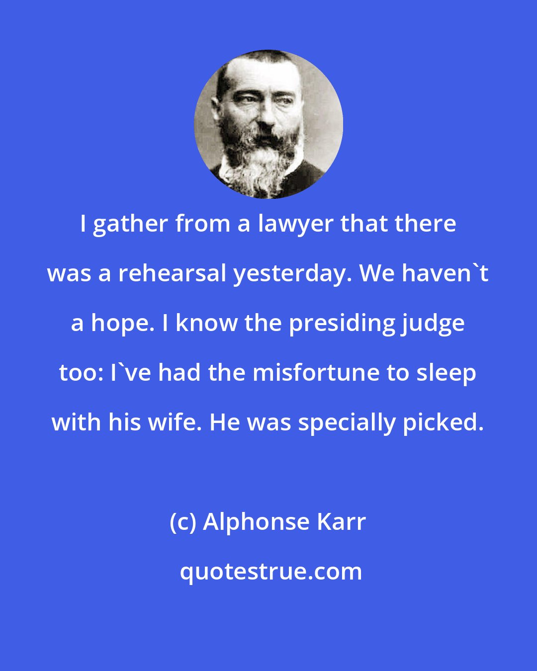 Alphonse Karr: I gather from a lawyer that there was a rehearsal yesterday. We haven't a hope. I know the presiding judge too: I've had the misfortune to sleep with his wife. He was specially picked.