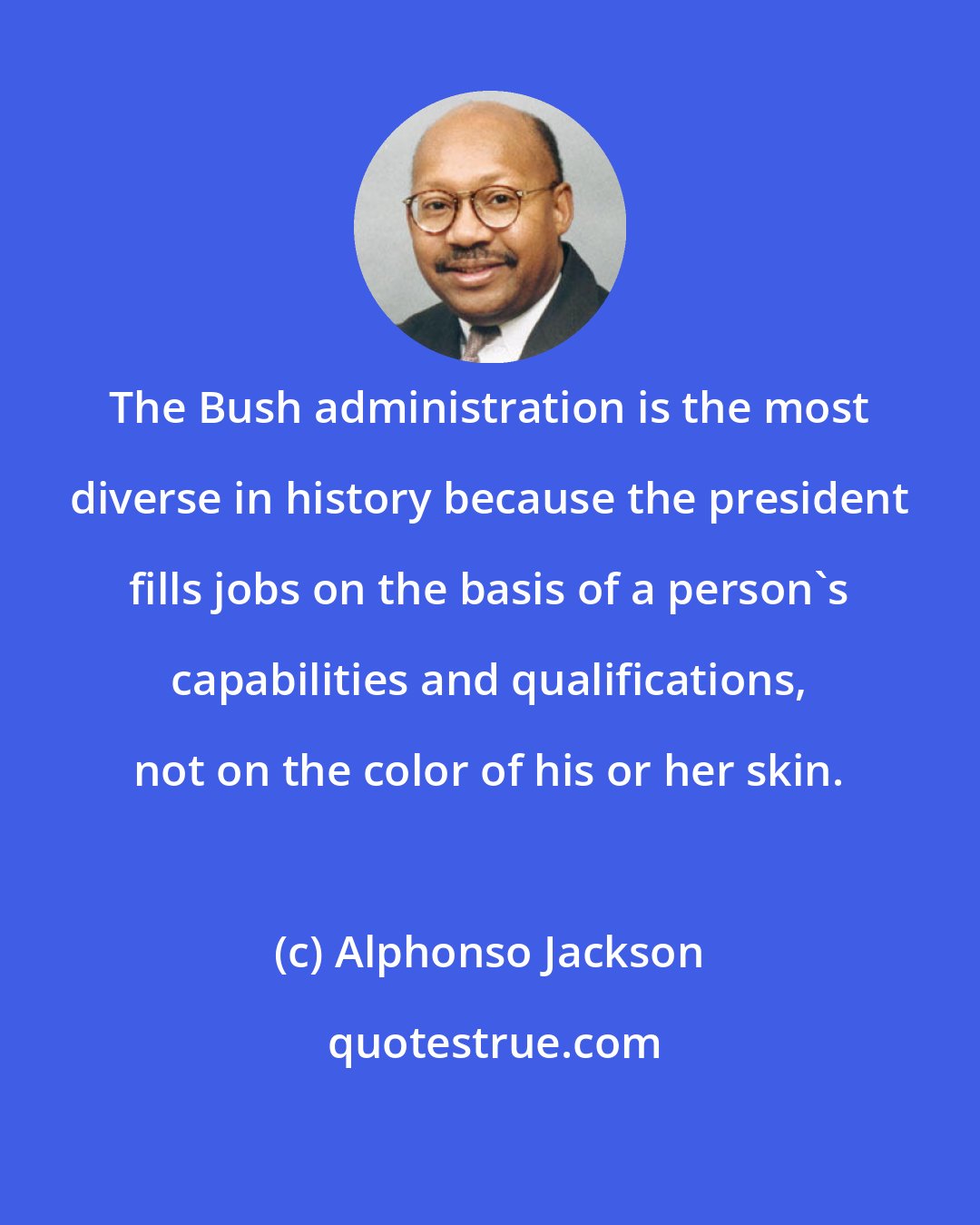 Alphonso Jackson: The Bush administration is the most diverse in history because the president fills jobs on the basis of a person's capabilities and qualifications, not on the color of his or her skin.