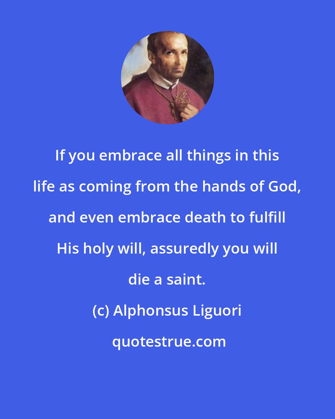 Alphonsus Liguori: If you embrace all things in this life as coming from the hands of God, and even embrace death to fulfill His holy will, assuredly you will die a saint.