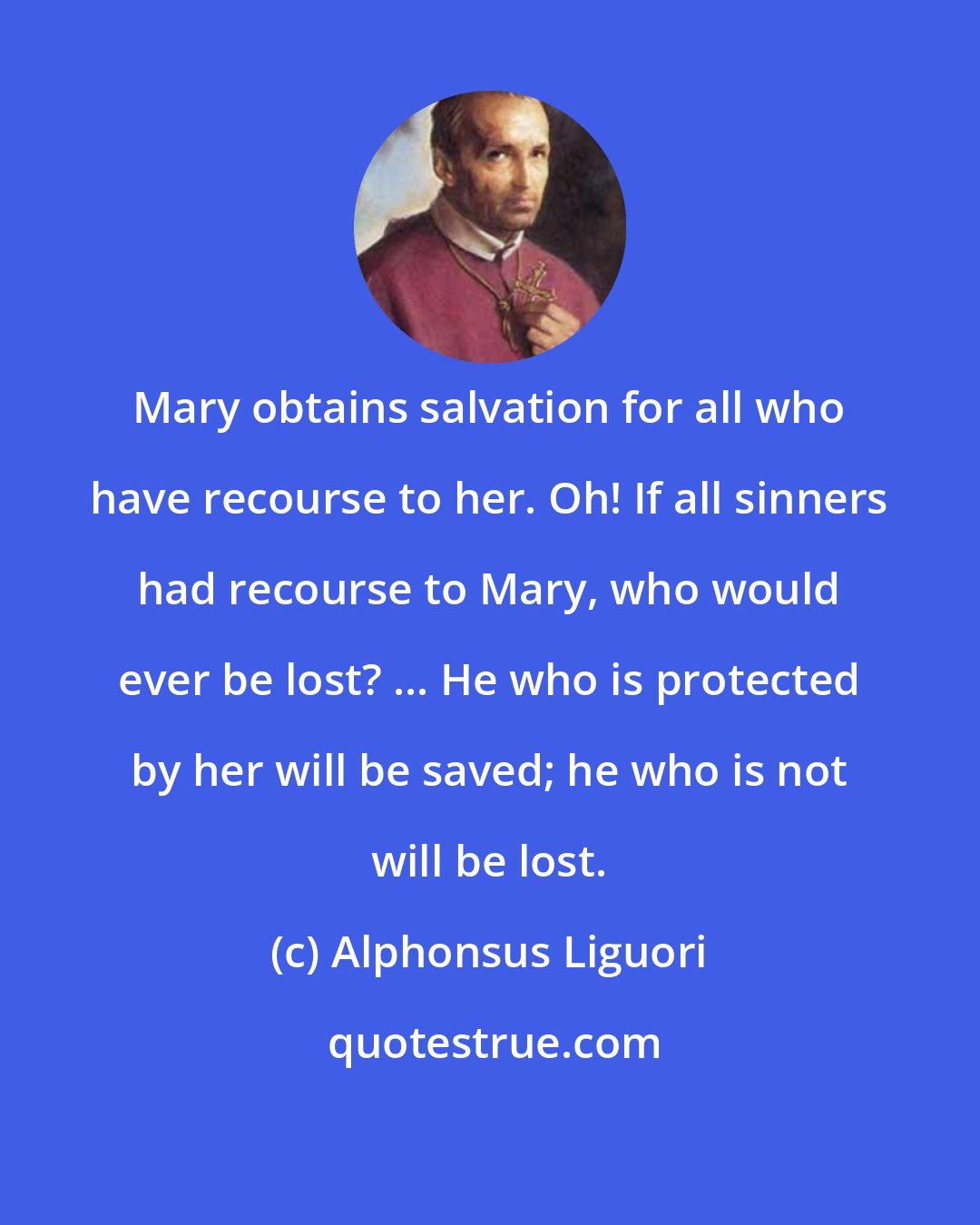 Alphonsus Liguori: Mary obtains salvation for all who have recourse to her. Oh! If all sinners had recourse to Mary, who would ever be lost? ... He who is protected by her will be saved; he who is not will be lost.