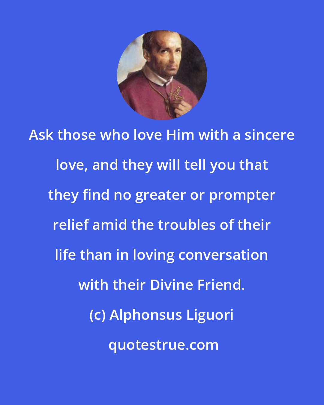 Alphonsus Liguori: Ask those who love Him with a sincere love, and they will tell you that they find no greater or prompter relief amid the troubles of their life than in loving conversation with their Divine Friend.