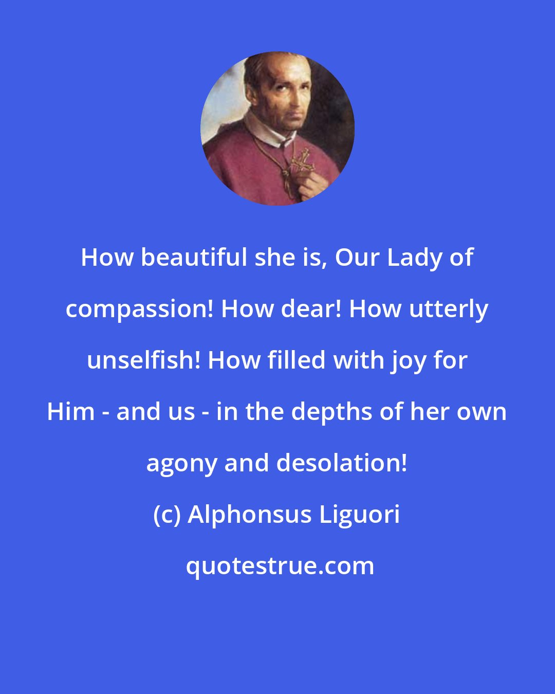 Alphonsus Liguori: How beautiful she is, Our Lady of compassion! How dear! How utterly unselfish! How filled with joy for Him - and us - in the depths of her own agony and desolation!