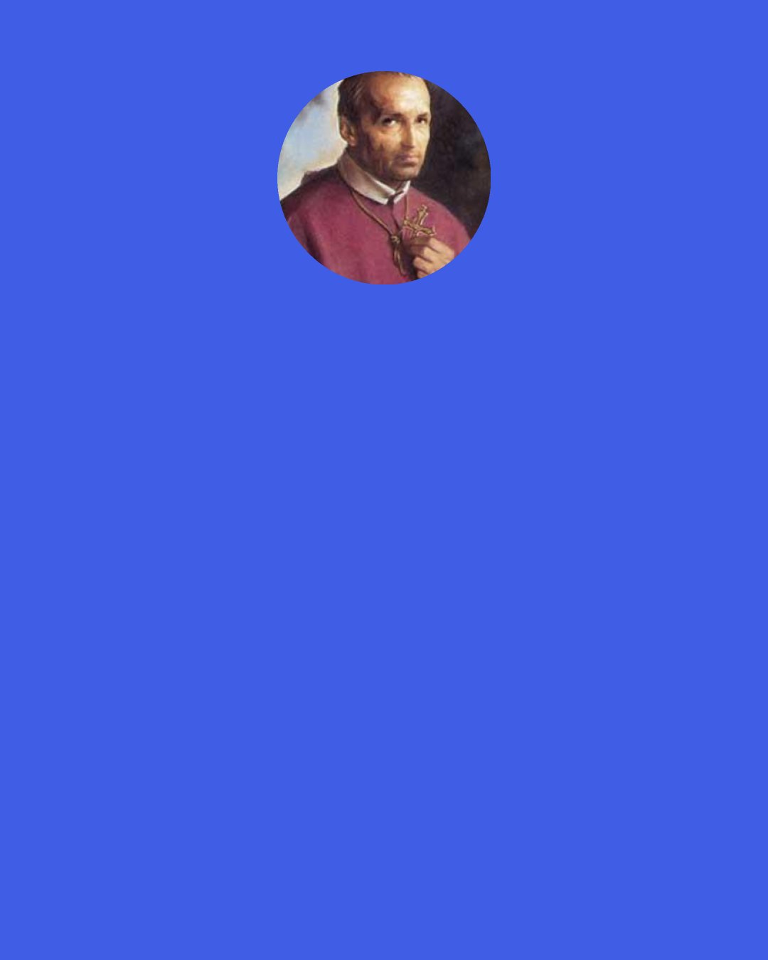 Alphonsus Liguori: It would be the greatest delight of the seraphs to pile up sand on the seashore or to pull weeds in a garden for all eternity, if they found out such was God's will. Our Lord himself teaches us to ask to do the will of God on earth as the saints do it in heaven: "Thy will be done on earth as it is in heaven."