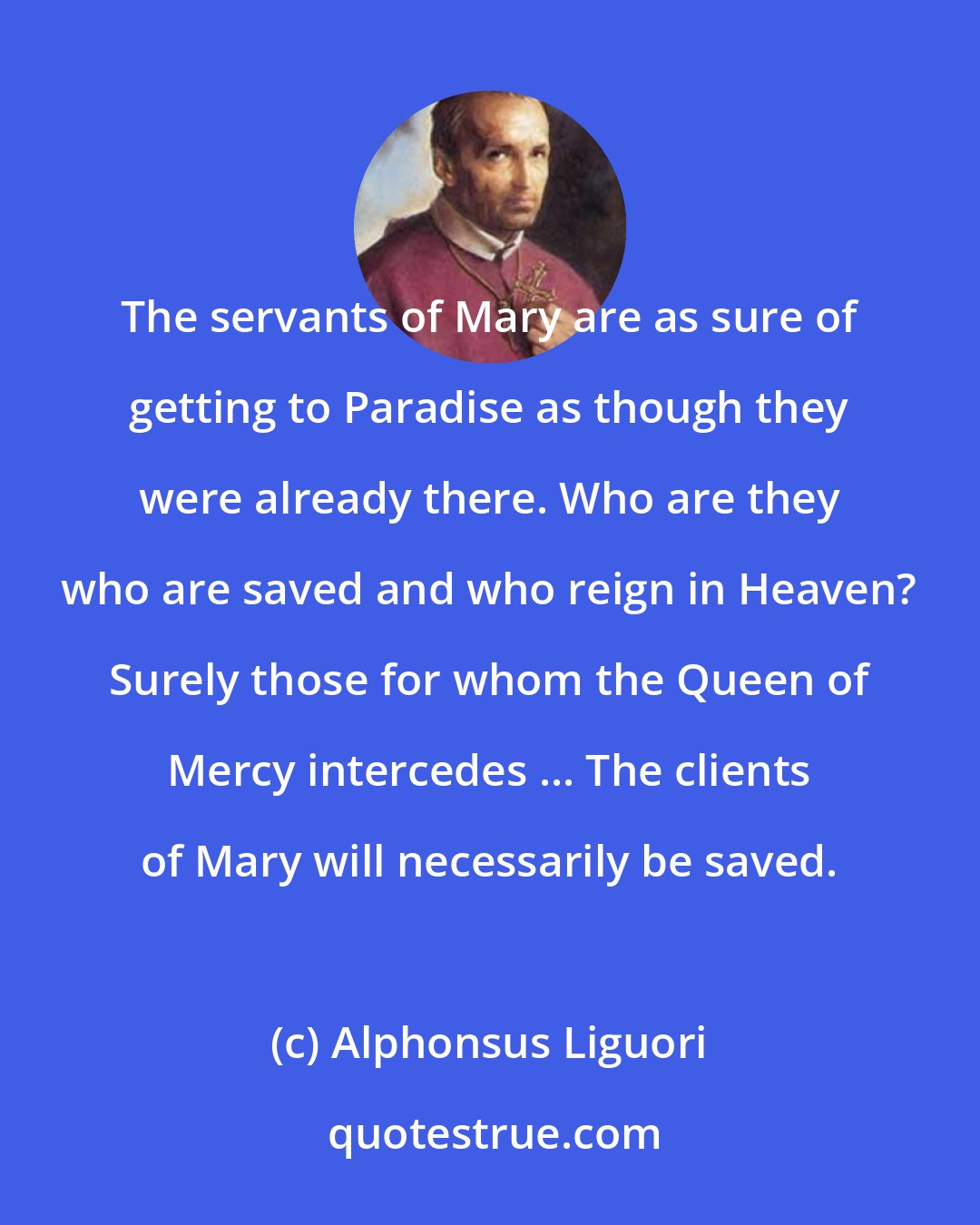 Alphonsus Liguori: The servants of Mary are as sure of getting to Paradise as though they were already there. Who are they who are saved and who reign in Heaven? Surely those for whom the Queen of Mercy intercedes ... The clients of Mary will necessarily be saved.