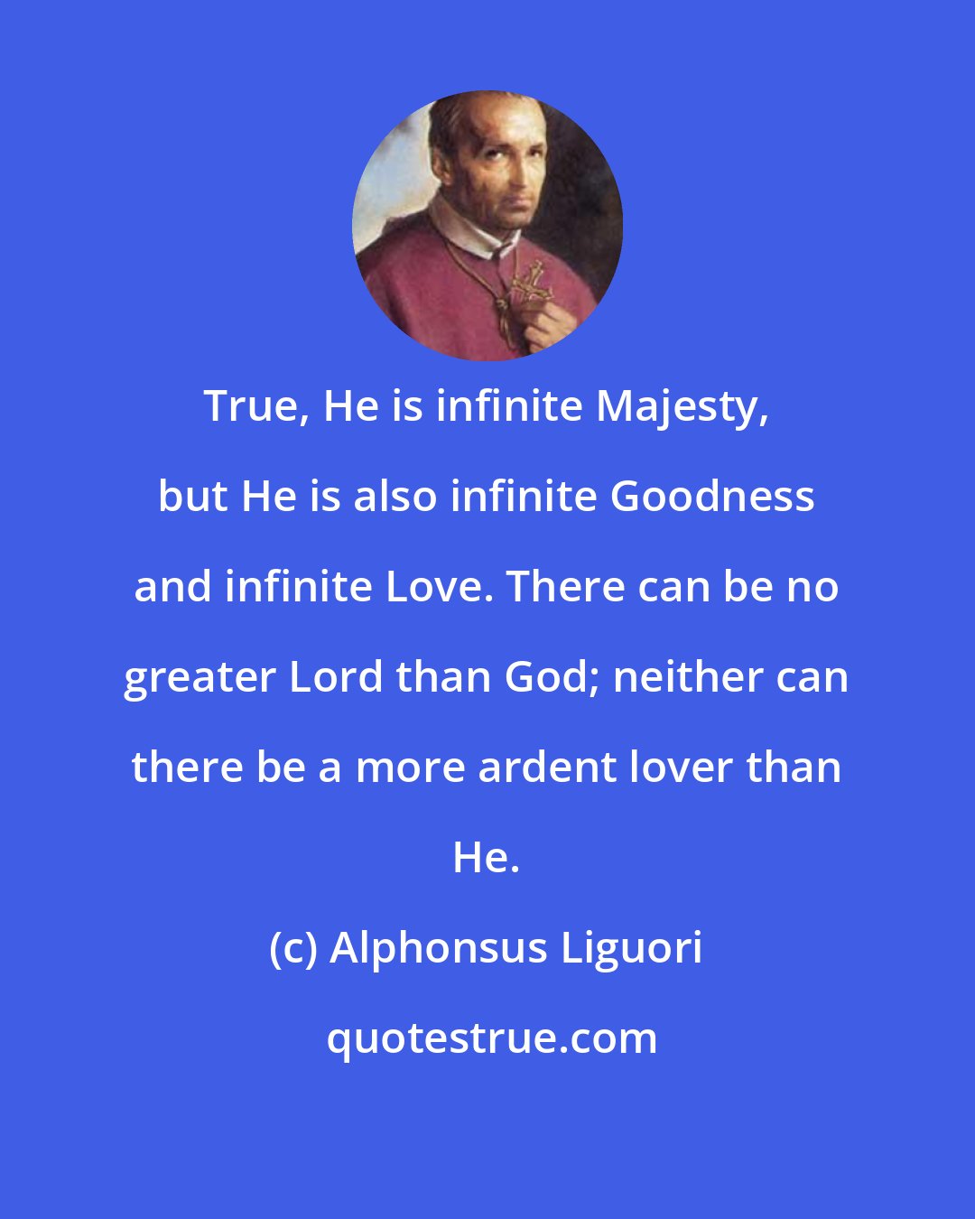 Alphonsus Liguori: True, He is infinite Majesty, but He is also infinite Goodness and infinite Love. There can be no greater Lord than God; neither can there be a more ardent lover than He.