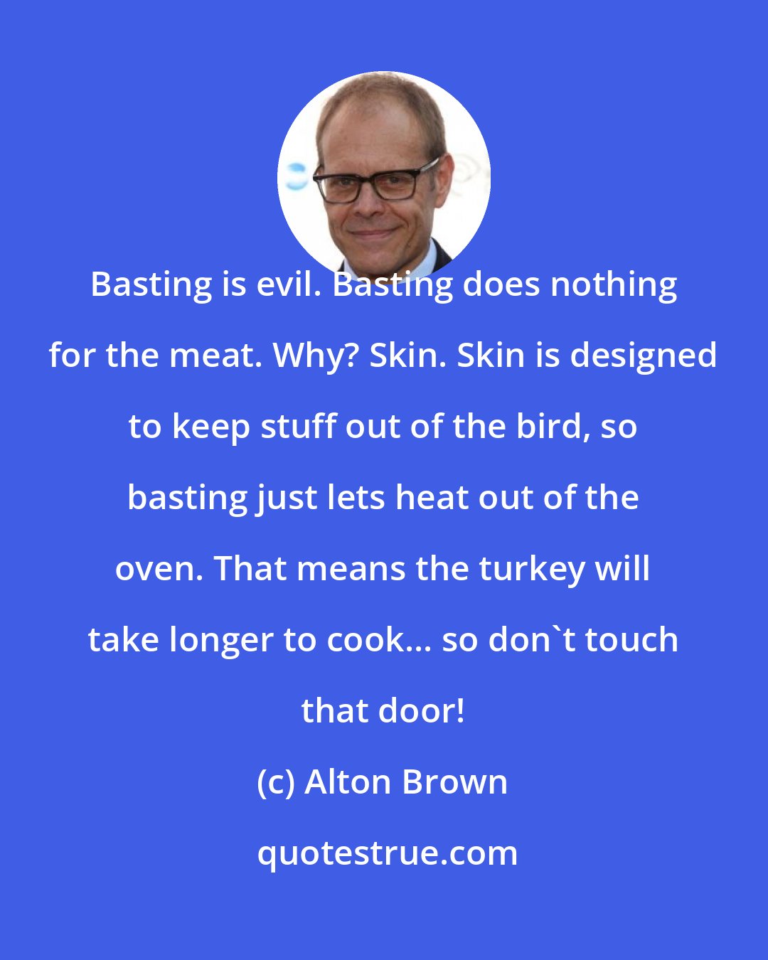 Alton Brown: Basting is evil. Basting does nothing for the meat. Why? Skin. Skin is designed to keep stuff out of the bird, so basting just lets heat out of the oven. That means the turkey will take longer to cook... so don't touch that door!