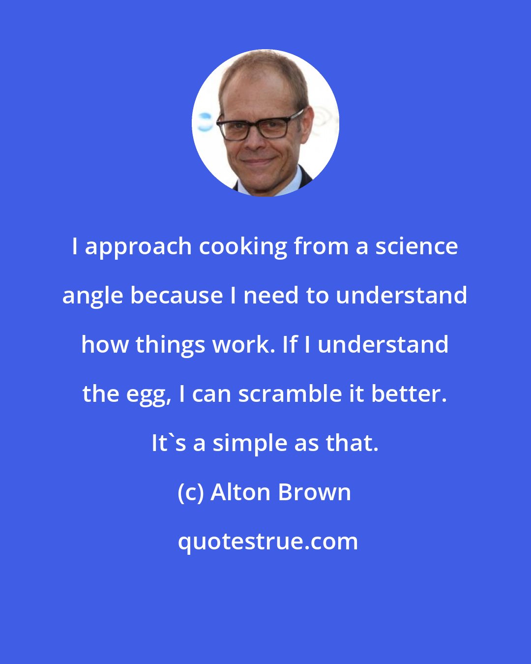Alton Brown: I approach cooking from a science angle because I need to understand how things work. If I understand the egg, I can scramble it better. It's a simple as that.